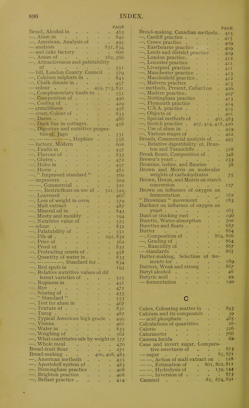 Bread, Alcohol in PAGE • 463 —, Alum in . . . . 842 —, American, Analysis of • 495 — analysis • 831,834 — and cake factory . 606 —, Assize of . . . 562,566 Attractiveness and palatability of — bill, London County Council —, Calcium sulphate in . —, Chalk disease in . — colour —, Complementary foods to —, Composition of —, Cooling of . 4S9. 713. 831 SSI 496 429 4S8 833 486 4S8 crumbliness ■ crust, Colour of . , Daren .... ■, Dark line in cottages. , Digestive and nutritive proper- ties of, Jago , , Hopkins ■ factory. Modern , Faults in . . . ■, Flavour of . ■, Gluten .... •, Holes in . . . Hovis .... Improved standard ” SSI S79 843 4S7 S3I SS8 608 4S7 833 472 4S7 485 560 Bread-making, Canadian methods —, Cardiff practice , —, Crewe practice . —, Eastbourne practice . —, Leeds and district practice —, London practice. —, Leicester practice —, Liverpool practice —, Manchester practice . —, Macclesfield practice . —, Malvern practice — methods. Present, Callard on —, Modern practice. —, Nottingham practice —, Plymouth practice —, U.S.A. practice . —, Objects of . —, Special methods of —, Scotch practice . —, Use of alum in . —, Various stages of Breads, Commercial analysis of —, Relative digestibility of, Brun ton and Tunnicliffe . Break flours. Composition of . Brewer’s yeast .... Bromine, iodine, and fluorine Brown and Morris on molecular PAGE 415 41S 40^ 409. 409 412 411 411 413 412 413 406- 407 413 414 415 401 . . 461,48 J 407,414,418,420 459’ 402 495 -— improvers 509 Brown, Heron, and Morris on starch ■ , Commercial .... 521 conversion 127 •— —, Restrictions on use of . 521, 522 Brown on influence of oxygen on ■—, Leavened 461' fermentation 162 —, Loss of weight in oven 579 “ Brownian ” movement i8j •—, Malt extract .... 487 Buchner on influence of oxygen on —, Mineral oil in . 843 yeast 165 —, Musty and mouldy 194 Bunt or stinking rust 196 —. Nutritive value of . . . 525 Burette, Water-absorption 700 — odour 832 Burettes and floats . 687 —, Palatability of . 551 Butter 864 —, Pile qf 292 832 —, Composition of . 864, 866 —, Price of 562 —, Grading of . 864 -—, Proof of 832 —, Rancidity of . . . 867 •—•, Protruding crusts of . 458 — standards .... 865 —, Quantity of water in . 833 Butter-making, Selection of fer- —, — —, Standard for . 834 ments for .... 189 —, Red spots in . . . 193 Butters, Weak and strong 867 —, Relative nutritive values of dif Butyl alcohol .... 46 ferent varieties of . . . 525 Butyric acid .... 49 —, Ropiness in .... 451 — fermentation 190 —, Rye ...... 472 —, Souring of 433 —, “ Standard ” . . . . 553 c —, Test for alum in ... 467 —, Texture of 831 Cakes, Colouring matter in . 843 —, Turog 487 Calcium and its compounds . 39 —, Typical American high grade . 495 — acid phosphate . 465 —, Vienna ..... 461 Calculations of quantities 20 —, Water in 833 Calorie 526 —, Weighing of .... 562 Calorimeter .... 766 —, What constitutes sale by weight ot 5 77 Camera lucida . 62 —, Whole meal .... 470 Cane and invert sugar. Com para- Bread-fruit flour 271 tive sweetness of • 873 528- 348- 23? 3» 75 Bread-making —, American methods —, Apostoloff system of . —, Birmingham practice —, Brighton practice. —, Belfast practice . 400,408,483 • 415 • 483 . 408 . 408 • 414 — sugar 85,871 , Action of malt extract on . 128 , Estimation of . 801,802,811 , Hydrolysis of . . i39. i44 , Inversion of . . . .873 Caramel . . 85, 874,891