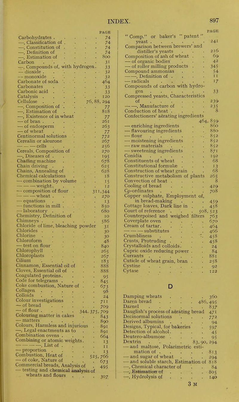 lydrogen 76, Carbohydrates . —, Classification of . —, Constitution of . —, Definition of —, Estimation of Carbon —, Compounds of, with — dioxide . — monoxide Carbonate of soda Carbonates Carbonic acid . Catalysis . Cellulose . —, Composition of . —, Estimation of —, Existence of in whea — of bran . — of endosperm — of wheat Centinormal solutions Cerealin or aleurone cells Cereals, Composition of —, Diseases of . Chaffing machine Chain driving . Chains, Annealing of Chemical calculations — combination by volume weight. •— composition of flour wheat . — equations — functions in mill . — laboratory . Chemistry, Definition of Chimneys . Chloride of lime, bleaching powde Chlorides Chlorine Chloroform — test on flour Chlorophyll Chloroplasts Cilium Cinnamon, Essential oil Cloves, Essential oil of Coagulated proteins. Code for telegrams . Coke combustion. Nature Collagen Colloids Colour investigations — of bread — of flour . Colouring matter in cake — matters Colours, Harmless and injuriou; —, Legal enactments as to Combination ovens . Combining or atomic weights , List of . — proportion . Combustion, Heat of — of coke. Nature of Commercial breads. Analysis of — testing and chemical analysis of wheats and flours of PAGE 74 74 74 74 800 31 33 32 32 464 33 33 120 8, 294 77 818 77 261 263 77 772 267 256 270 195 678 625 628 18 IS 12 11.344 270 13 850 680 10 586 31 30 30 48 840 265 267 183 888 888 95 84s 673 98 24 711 709 344, 375.709 52 843 890 891 891 664 13 11 13 5. 766 673 495 307 PAGE  Comp.” or baker’s  patent ” yeast 241 Comparison between brewers’ and distiller’s yeasts . . . 216 Composition of ash of wheat . . 69 — of organic bodies . . . 42 — of roller milling products . . 345 Compound ammonias . • • 54 , Definition of . . • • 11 — radicals 17 Compounds of carbon with hydro- gen . . . . . . 33 Compressed yeasts. Characteristics of 239 , Manufacture of . . .235 Conduction of heat . . . . 8 Confectioners’ aerating ingredients 464,859 — enriching ingredients 860 — flavouring ingredients 880 — flour .... 852 — moistening ingredients 852 — raw materials . 852 — sweetening ingredients 871 Conidia .... 192 Constituents of wheat 68 Constitutional formulae . 13 Construction of wheat grain 68 Constructive metabolism of plants 265 Convection of heat . 8 Cooling of bread 429 Cp-ordinates Copper sulphate, Employme nt of. 708 in bread-making 459 Cottage loaves. Dark line in 458 Court of reference . . 508,523 Counterpoised and weighed filters 763 Coverplate oven 670 Cream of tartar. • 464 substitutes 466 Crumbliness 458 Crusts, Protruding . 458 Crystalloids and colloids. 24 Cupric oxide reducing power 84 Currants .... 881 Cuticle of wheat grain, bran 258 Cystine .... 92 Cytase .... 122 D Damping wheats 360 Daren bread . 486,495 Darnel 837 Dauglish’s process of aerating bread 471 Decinormal solutions ’. . . 772 Derived albumins .... 94 Designs, Typical, for bakeries . 597 Detection of alcohol. ... 45 Deutero-albumose . . . -95 Dextrin . '. . . 83,90,294 — and maltose, Polarimetric esti- mation of 813 — and sugar of wheat . . . 294 — and soluble starch. Estimation of 818 —, Chemical character of . . 84 —, Estimation of . . . .805 —, Hydrolysis of . . . .140 3 M