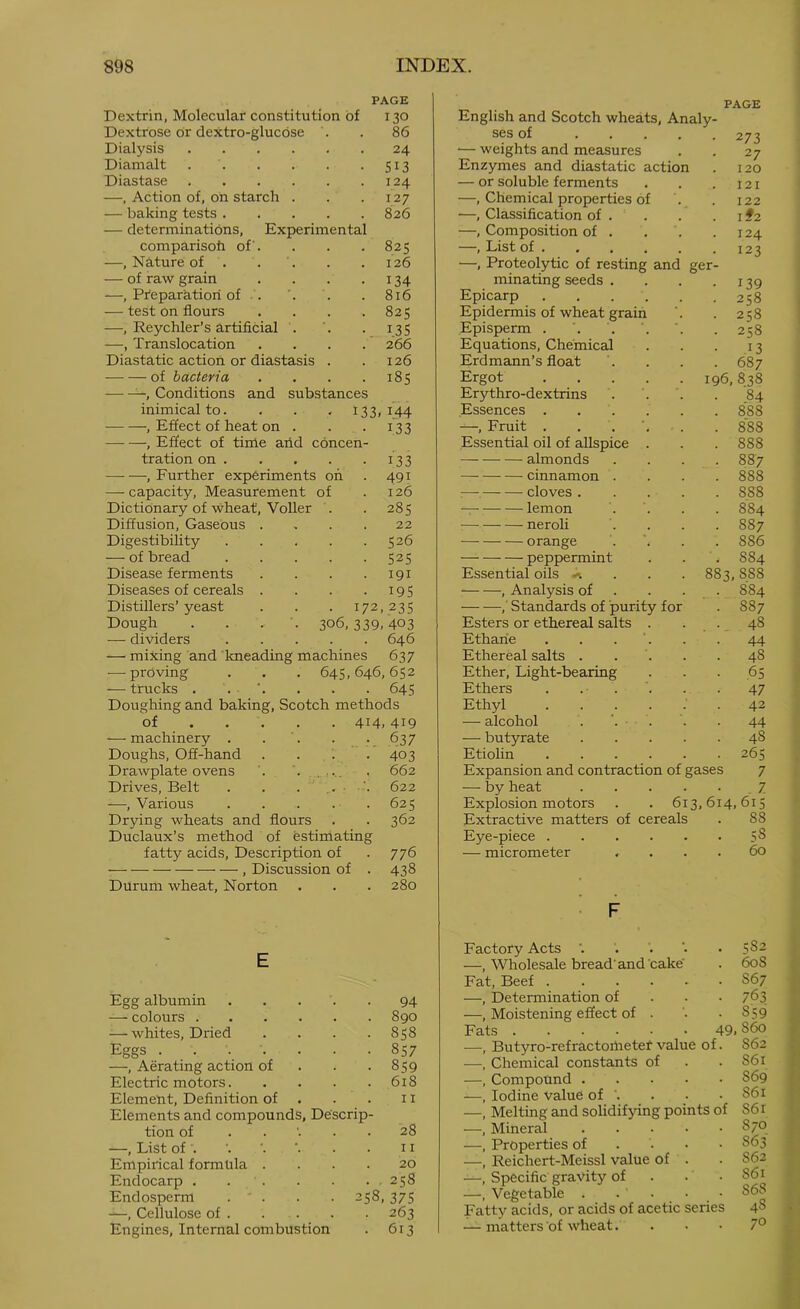 PAGE Dextrin, Molecular constitution of 130 Dextrose or dextro-glucdse . 86 Dialysis 24 Diamalt 513 Diastase 124 —, Action of, on starch . . . 127 — baking tests 826 — determinations. Experimental comparisoh of. . . . 825 —, Nature of . . '. . .126 — of raw grain . . . .134 —, Preparation of . '. . . 816 — test on flours .... 825 —, Reychler’s artificial . ’. . 135 —, Translocation .... 266 Diastatic action or diastasis . .126 of bacteria . . . .185 —, Conditions and substances inimical to. . . , 133,144 , Effect of heat on . . . 133 , Effect of time arid concen- tration on 133 , Further experiments on . 491 — capacity, Measurement of . 126 Dictionary of wheat, Voller . .285 Diffusion, Gaseous .... 22 Digestibility 526 — of bread 525 Disease ferments . . . .191 Diseases of cereals . . . .195 Distillers’ yeast . . . 172,235 Dough . . . 306,339,403 — dividers 646 — mixing and Imeading machines 637 — proving . . . 645,646,652 — trucks . . '. . . . 645 Doughing and baking, Scotch methods of 414,419 — machinery . . '. • . 637 Doughs, Off-hand . . i .403 Drawplate ovens . ..... . 662 Drives, Belt . . . 622 —, Various . . . . . 625 Drying wheats and flours . . 362 Duclaux’s method of estimating fatty acids. Description of . 776 , Discussion of . 438 Durum wheat, Norton . . . 280 E Egg albumin 94 — colours 890 — whites. Dried .... 858 Eggs ....... 857 —, Aerating action of . . -859 Electric motors 618 Element, Definition of . . . 11 Elements and compounds, Descrip- tion of ..... 28 —, List of . ■. ■ • m Empirical formula .... 20 Endocarp . 258 Endosperm . ' . . . 258, 375 -—, Cellulose of . . . . . 263 Engines, Internal combustion . 613 PAGE English and Scotch wheats. Analy- ses of ..... 273 — weights and measures . . 27 Enzymes and diastatic action . 120 — or soluble ferments . . . 121 —, Chemical properties of . . 122 —, Clcissification of . . . . i #2 —, Composition of . . ’. .124 —, List of 123 —, Proteolytic of resting and ger- minating seeds . . . .139 Epicarp 258 Epidermis of wheat grain '. . 258 Episperm . ’. . '. '. . 258 Equations, Chemical . . . 13 Erdmann’s float '. . . . 687 Ergot 196,838 Erythro-dextrins . . '. . 84 Essences 888 —, Fruit . . . . . 888 Essential oil of allspice . . . 888 almonds .... 887 cinnamon .... 888 :— cloves 888 lemon .... 884 neroli .... 887 orange . '. . . 886 peppermint . . .884 Essential oils -^ . . . 883,888 , Analysis of . . . . 884 ,' Standards of purity for . 887 Esters or ethereal salts . . . 48 Ethane . . . ‘. . .44 Ethereal salts . . '. . .48 Ether, Light-bearing . . ■ .65 Ethers . . . . -47 Ethyl ...... 42 — alcohol . . '. . 44 — butyrate 48 Etiolin 265 Expansion and contraction of gases 7 — by heat .7 Explosion motors . . 613,614,615 Extractive matters of cereals . 88 Eye-piece 58 — micrometer .... 60 F Factory Acts '. . . • 582 —, Wholesale bread’and cake' . 608 Fat, Beef 867 —, Determination of . - • 763 —, Moistening effect of . • • 859 Fats 49.860 —, Butyro-refractoirietef value of. 862 —, Chemical constants of . . S61 —, Compound 869 —, Iodine value of '. . . .861 —, Melting and solidifying points of 861 —, Mineral 870 —, Properties of . • • • S63 —, Reichert-Meissl value of . . S62 —, Specific gravity of . . • 861 —, Vegetable . . • • • 868 Fatty acids, or acids of acetic series 48 — matters of wheat. . . • 7°