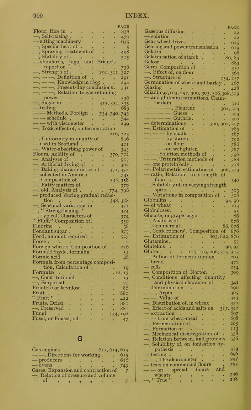 Flour, Rice in . PAGE • . 838 —, Self-raising . • 470 — sifting machinery • 635 —, Specific heat of . 5 —, Spraying treatment of . 498 —, Stability of . • 705 — standards, Jago and Briant’s report on . CO , Strength of . . . 291,311,327 , Definition of . . . 291 , Kjiowledgein 1895 • • 294 , Present-day conclusions. 331 , Relation to gas-retaining power —, Sugar in — testing Methods, Foreign schedule . with viscometer 336 315.331.335 • . 689 734, 740, 745 • 744 299 —, Toxic effect of, on fermentation —, Uniformity in quality of . 216,223 . 846 — used in Scotland . . 421 —, Water-absorbing power of • 345 Flours, Acidity of . . . 370,772 —, Analyses of ... • 555 —, Artificial dr5dng of . 362 -—Baking characteristics of . 371. 372 — collected in America . • 735 —, Composition of . 343,358 —, Fatty matters of • 370 —, old. Analysis of . 774, 798 — produced during gradual reduc- tion 348, 358 —, Seasonal variations in • 371 —, “ Strengthening ” • 374 —, typical. Characters of • 374 “ Fluff,” Composition of. • 350 Fluorine ..... • 38 Fondant sugar .... . 875 Food, amount required . - 527 Force ...... 2 Foreign wheats. Composition of . 276 Formaldehyde, formalin • 51 Formic acid .... . 48 Formula from percentage composi- tion. Calculation of . 19 Formulae .12,13 —, Constitutional 13 —, Empirical .... 20 Fructose or laevulose 86 Fruit . 880 “ Fruit ”..... 422 Fruits, Dried .... . 881 —, Preserved .... . 881 Fungi 174, 192 Fusel, or Fousel, oil • 47 G Gas engines . . . 613,614,615 , Directions for working . . 615 — producers 616 — ovens ...... 749 Gases, Expansion and contraction of 7 —, Relation of pressure and volume of 7 PACE Gaseous diffusion . . . . 22 — solution 22 Gear wheel drives . . . .625 Gearing and power transmission . 619 Gelatin gg Gelatinisation of starch . . 80,89 Gelose 883 Germ, Composition of . . -350 —, Effect of, on flour . . . 369 —, Structure of . . . 254,257 Germination of wheat and barley . 267 Glazing 428 Gliadin 97,103, 297, 300, 303, 306,308,309 — and glutenin estimations, Cham- berlain 310 , Fleurent . . 302,304 , Guess .... 303 , Guthrie.... 300 — determinations . . 300, 302,307 —, Estimation of . . . .785 —. by chalk .... 787 —, by starch .... 792 —. on flour .... 786 —, on wet gluten . . . 787 , Solution methods of . . 790 , Trituration methods of . 788 —, one proteinonly .... 308 —, Polarimetric estimation of 306, 309 — ratio. Relation to strength of flour 340 —, Solubility of, in varying strength spirit 303 —, Variations in composition of . 308 Globulins 94, 96 — of wheat 103 Globuloses 95 Glucose, or grape sugar ... 86 —, Analysis of 876 —, Commercial. . . . 86, 876 —, Confectioners’, Composition of 876 —, Estimation of . . 803, 822, 876 Glutamine 55 Glutelins 96,97 Gluten . . 105,119,296,305,343 —, Action of fermentation on .205 — bread 472 — cells 254 —, Composition of, Norton . . 309 —, Conditions affecting quantity and physical character of . 341 — determination .... 696 , Arpin 305 , Value of 343 —, Distribution of, in wheat . .370 —, Effect of acids and salts on 317, 342 — extraction 697 from wheat-meal . . . 698 —, Fermentation of ... 205 —, Formation of . . . .113 —, Mechanical disintegration of . 338 —, Relation between, and proteins 336 —, Solubility of, on ionisation hy- pothesis 319 — testing 696 , The aleurometer . . . 297 — tests on commercial flours . 795 on special flours and wheats 79^ —,  True ’’ 298
