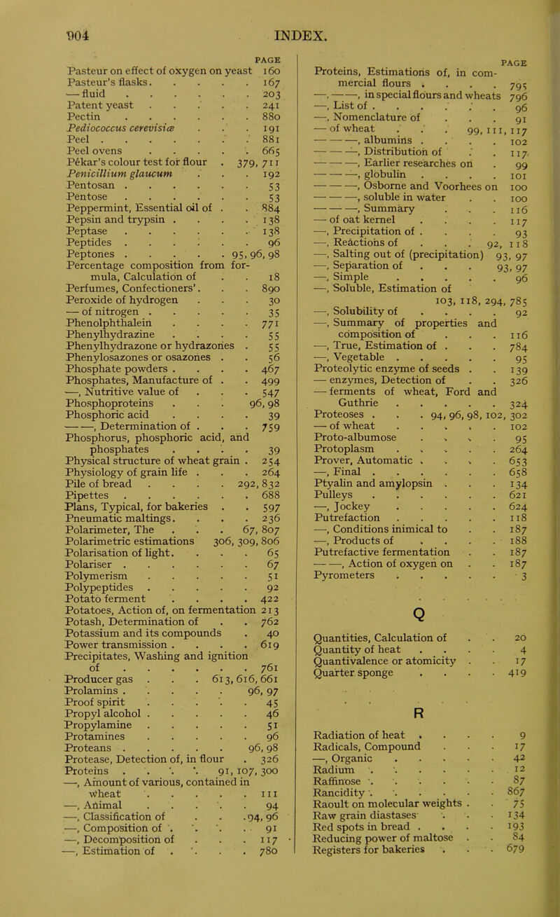 7 t)04 INDEX. PAGE Pasteur on effect of oxygen on yeast 16o Pasteur’s flasks 167 — fluid 203 Patent yeast . . . .241 Pectin 880 Pediococcus cerevisiiB . . . 191 Peel . 881 Peel ovens 66$ P^kar’s colour test for flour . 379, 71T Penicillium glaucum . . .192 Pentosan S3 Pentose 53 Peppermint, Essential oil of . . 884 Pepsin and trypsin . . . .138 Peptase 13^5 Peptides ...... g6 Peptones 95.96,98 Percentage composition from for- mula, Calculation of . . 18 Perfumes, Confectioners’. . . 890 Peroxide of hydrogen ... 30 — of nitrogen 35 Phenolphthalein . . . .771 Phenylhydrazine . . . . 55 Phenylhydrazone or hydrazories . 5 5 Phenylosazones or osazones . . 56 Phosphate powders .... 467 Phosphates, Manufacture of . . 499 ■—, Nutritive value of . . . 547 Pho.sphoproteins . . . 96,98 Phosphoric acid . . . . 39 , Determination of . . . 759 Phosphorus, phosphoric acid, and phosphates .... 39 Physical structure of wheat grain . 254 Physiology of grain life . . . 264 Pile of bread .... 292,832 Pipettes .... . . 688 Plans, Typical, for bakeries • • 597 Pneumatic makings. • • 236 Polarimeter, The 67, 807 Polarimetric estimations 306, 309, 806 Polarisation of light. ■ 65 Polariser .... 67 Polymerism • 51 Polypeptides 92 Potato ferment . 422 Potatoes, Action of, on fermentation 213 Potash, Determination of . 762 Potassium and its compounds . 40 Power transmission . . 619 Precipitates, Washing and ignition of .... . 761 Producer gas 613, 616, 661 Prolamins . . 96, 97 Proof spirit . • 45 Propyl alcohol . . 46 Propylamine • SI Protamines 96 Proteans .... 96, 98 Protease, Detection of, in flour . 326 Proteins . . 91, 107, 300 —, Amount of various, contained in Wheat III —, Animal 94 —, Classification of • 94. 96 —, Composition of . 91 —, Decomposition of • 117 —, Estimation of . 780 Proteins, Estimations of, in com- mercial flours .... —, , in special flours and wheats —, List of ..... . Nomenclature of . . . — of wheat , albumins PAGE 79': 796 96 91 99. 111.117 102 Distribution of .’ . 117 , Earlier researches on . 99 globulin . . . .101 . Osborne and Voorhees on 100 , soluble in water . . 100 . Summary . . . uS — of oat kernel . . . - 117 —. Precipitation of . . . . 93 —, Reactions of . . . 92, 118 —Salting out of (precipitation) 93, 97 —. Separation of . . . q^. 07 —, Simple 96 —, Soluble, Estimation of 103, 118, 294, 785 —, Solubility of .... 92 —, Summary of properties and composition of . . . 116 —, True, Estimation of . . . 784 —, Vegetable 95 Proteolytic enzyme of seeds . -139 — enzymes. Detection of . . 326 — ferments of wheat. Ford and Guthrie 324 Proteoses . . . 94, 96, 98, 102, 302 — of wheat ..... 102 Proto-albumose . . ^ . 95 Protoplasm . . . . . 264 Prover, Automatic . . . -653 —, Final 658 PtyaUn and amylopsin . . .134 Pulleys 621 —, Jockey 624 Putrefaction 118 —, Conditions inimical to . . 187 —, Products of . . . .188 Putrefactive fermentation . . 187 , Action of oxygen on . . 187 Pyrometers 3 Quantities, Calculation of Quantity of heat Quantivalence or atomicity Quarter sponge R Radiation of heat Radicals, Compound —, Organic Radium .... Rafiinose '. Rancidity .... Raoult on molecular weights Raw grain diastzises Red spots in bread . Reducing power of maltose Registers for bakeries 20 4 17 419 9 17 42 12 87 867 ■ 75 134 193 84 679