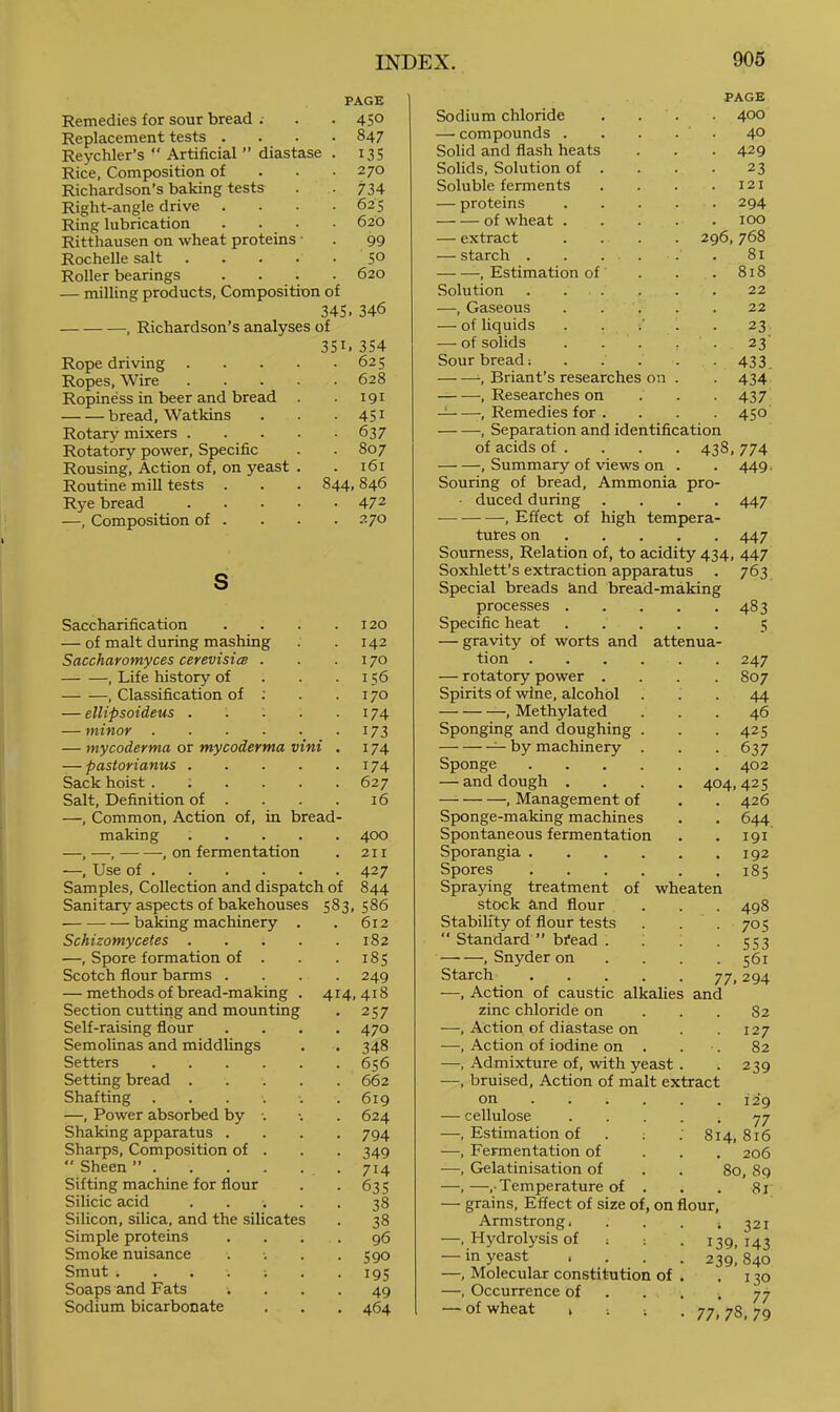 PAGE Remedies for sour bread . . 450 Replacement tests . . 847 Reychler’s “ Artificial ” diastase . 135 Rice, Composition of . 270 Richardson’s baking tests • 734 Right-angle drive . . 625 Ring lubrication . . _ • . 620 Ritthausen on wheat proteins ■ 99 Rochelle salt .... 50 Roller bearings . 620 — milling products. Composition of 345. 346 . Richardson’s analyses of 351.354 Rope driving .... . 625 Ropes, Wire .... . 628 Ropiness in beer and bread ■ 191 bread, Watkins • 451 Rotary mixers .... • 637 Rotatory power. Specific . 807 Rousing, Action of, on yeast . . 161 Routine mill tests 844, 846 Rye bread .... • 472 —, Composition of . . 270 S Saccharification . . . .120 — of malt during mashing . .142 Saccharomyces cerevisicB . . .170 , Life history of . . . 156 , Classification of ; . .170 — ellipsoideus . : . .174 — minor 173 — my coderma or my coderma vini . 174 — pastorianus 174 Sack hoist ...... 627 Salt, Definition of . . . . 16 —, Common, Action of, in bread- making 400 —,—, , on fermentation . 211 —, Use of 427 Samples, Collection and dispatch of 844 Sanitary aspects of bakehouses 583, 586 ■ baking machinery . . 612 Schizomycetes 182 —, Spore formation of . . . 185 Scotch flour barms . • 249 — methods of bread-making . 414,418 Section cutting and mounting • 257 Self-raising flour . 470 Semolinas and middlings • 348 Setters . 656 Setting bread .... . 662 Shafting ...... . 619 —, Power absorbed by •. . 624 Shaking apparatus . • 794 Sharps, Composition of . • 349  Sheen ” • 714 Sifting machine for flour • 635 Silicic acid .... • 38 Silicon, silica, and the silicates • 38 Simple proteins 96 Smoke nuisance • 590 Smut ....;. • 195 Soaps and Fats 49 Sodium bicarbonate , 464 PAGE Sodium chloride . . . . 400 — compounds .... • . 40 Solid and flash heats • 429 Solids, Solution of . 23 Soluble ferments I2I — proteins .... • 294 of wheat .... . 100 — extract .... 296, 768 — starch . . . . 81 , Estimation of . 818 Solution . . . 22 —, Gaseous . . . 22 — of liquids . . / . 23 — of solids .... 23 Sour bread: . . . . • 433 Briant’s researches on . • 434 , Researches on • 437 , Remedies for . ■ 450 , Separation and identification of acids of . . . . 438, 774 , Summary of views on . . 449. Souring of bread. Ammonia pro- • duced during .... 447 ■— , Effect of high tempera- tures on 447 Sourness, Relation of, to acidity 434, 447 Soxhlett’s extraction apparatus . 763 Special breads and bread-making proce.sses 483 Specific heat 5 — gravity of worts and attenua- tion 247 — rotatory power .... 807 Spirits of wine, alcohol ... 44 , Methylated ... 46 Sponging and doughing . . . 425 ^ by machinery . . . 637 Sponge 402 — and dough .... 404,425 , Management of . . 426 Sponge-making machines . . 644 Spontaneous fermentation . . 191 Sporangia 192 Spores 185 Spraying treatment of wheaten stock and flour . . . 498 Stability of flour tests . . . 705 Standard” bfead . i 1 • S'i3 , Snyder on .... 561 Starch 77,294 —, Action of caustic alkalies and zinc chloride on ... 82 —, Action of diastase on . .127 —, Action of iodine on . . ■. 82 —, Admixture of, with yeast. . 239 —, bruised. Action of malt extract on 129 — cellulose 77 —, Estimation of . ; : 814,816 —, Fermentation of ... 206 —, Gelatinisation of . . 80, 89 —,—,• Temperature of . . . 81 — grains. Effect of size of, on flour, Armstrong. . . . *321 —. Hydrolysis of = -. . 139,143 — in yeast . . . . 239,840 —, Molecular constitution of . . 130 —, Occurrence of . . . . 77 , . . . 77 — of wheat » . 77,78,79