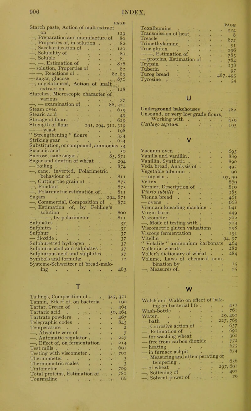 PAGE Starch paste, Action of malt extract on . . . . 129 —, Preparation and manufacture of 80 —, Properties of, in solution . . 82 —, Saccharification of . . .120 —, Solubility of .... 80 —, Soluble . . .' . . 8i —, —, Estimation of .' . .818 — solution. Properties of . . 82 , Reactions of . . . 82,89 — sugar, glucose . . . .. . 876 —, ungelatinised. Action of malt. extract on . Starches, Microscopic various —, — examination of Steam oven Stearic acid Storage of flour. Strength of flour yeast'  Strengthening ” flours Striking gear . . ; 128 character of 77 88,321 • 6sa, 49. 629 291. 294, 311, 319 198 374 624 Substitution, or Compound, ammonias 54 Succinic acid 50 Sucrose, cane sugar. .' . 85,871 • 294 • 874 Sugar and dextrin of wheat boiling —, cane, inverted, Polarimetric behaviour o'f . . . .811 —, Cutting the grain of . . . 875 —, Fondant . . . . . 875 —, Polarimetric estimation of.. • 811 Sugars . . .’ . 294,871 —, Commercial, Composition of . 872 —, Estimation of, by Fehling’s solution 800 —, , by polarimeter . . 811 Sulphates . . .' . 37 Sulphites : . .' .' . . 37 Sulphnr : 37 — dioxide .' 37 Sulphuretted hydrogen . . . 37 Sulphuric acid and sulphates .' . 37 Sulphurous'acid and sulphites . 37 Symbols and formulae , . . 12 Systeme-Schweitzer of bread-mak- ing , . . . . . 483. T Tailings, Composition of . 345. 351 Tannin, Effect of, on bacteria . 190 Tartar, Cream of . . . . 464 Tartaric acid . . . 50.464 Tartrate powders . , . 467 Telegraphic codes . 845 Temperature .... 2 —, Absolute zero of 7 —, Automatic regulator . . 227 —, Effect of, on fermentation , 214 Test mills . . . . . . 691 Testing with viscometer . . ■ 702 Thermometer .... 3 Thermometric scales 3 Tintometer .... • 709 Total proteins, Estirnation of . 780 Tourmaline , . , 66 Toxalbumins 224 Transniission of heat . . . g Treacle 872 Trimethylamine . . . . 51 True gluten . . . .296 — —, Estimation of . . .783 — proteins. Estimation of . . 784 Trypsin . . . . .138 Tuberin Turog bread .’ . 487,495 Tyrosine ...... 54 u Underground bakehouses . . 582 Unsound, or ve^ low grade flours. Working with . . . . ' '459' UsHlago segetum . . . .195 V Vacuum oven . . 693 Vanilla and vanillin.... 889 Vanillin, Synthetic , . . . 890 Veda bread. Analysis of . 495 Vegetable albumin .... 96 — myosin 97. 99 Veltex 869 Vernier, Description of . 810 Vibrio subtilis 185 Vienna bread 461 — ovens 668 Viennara kneading machine . 641 Virgin barm 249 Viscorneter 702 —, Mode of testing with i 703 Viscometric gluten valuations 298 Viscous fermentation 191 Vitellin 94.97 “ Volatile,” ammonium carbonate 464 Voller bn wheats . . . . 282 Voller’s dictionary of wheat . Volume, Laws of chemical com- 284 bination by . . . . . 15. —, Measures of 25 w Walsh and Waldo on effect of bak- ing on'bacterial life . . . 45° Wash-bottle 7^i Water. ..... 29,400 — bath . . . • • 227,769 —, Corrosive action of . • • 637 —, Estimation of . . . .691 — for washing wheat . . • 361 — free from carbon dioxide . *772 — heating ,. • ,• • .675 — in furnace ashpit . . .674 —, Measuring and attemperating or tempering 636 — of wheat . • ; : 2^7,691 —■, Softening of ; • • • —, Solvent power of ■ . • • ^9