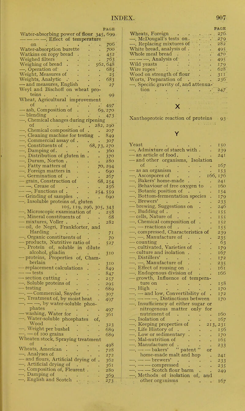 PAGE Water-absorbing power of flour 345, 699 , Effect of temperature on . . . . . . 706 Water-absorption burette . . 700 Watkins on ropy bread . . . 452 Weighed filters .... 763 Weighing of bread . . . 562,648 —, Operation of' . . . .685 Weight, Measures of . . . 25 Weights, Analytic .' . . . 683 — and measures, English . . 27 Weyl and Bischoff on wheat pro- teins 99 WTieat, Agricultural improvement of .• 497 — ash. Composition of . . 69, 270 — blending ....'. 473 —, Chemical changes during ripening of 282, 290 —, Chemical composition of . . 207 —, Cleaning machine for testing , 849 —, Commercial assay of . . , 307 —, Constituents of . . 68, 73, 270 —, Damping of 360 —, Distribution of gluten in . . 370 —, Durum, Norton .... 280 —, Fatty matters of . . 70, 294 —, Foreign matters in . . . 690 —, Germination of . . . . 267 — grain. Construction of . 68, 254 , Crease of . . . .256 , Functions of . . . 254, 559 — Grinding of samples . . . 690 —, Insoluble proteins of, gluten 105,119,296,305,343 —, Microscopic examination of . 258 —, Mineral constituents of . .68 — mixtures, Voller .... 282 — oil, de Negri, Frankforter, and Harding 71 —, Organic constituents of . ■ 70 —-products. Nutritive ratio of . 527 —, Protein of, soluble in dilute alcohol, gliadin . . . 310 — proteins. Properties of, Cham- berlain 310 — replacement calculations . . 849 tests 847 —■ section cutting . . . .257 —, Soluble proteins of . . .295 — testing 689 ——Commercial, Snyder . . 307 —, Treatment of, by moist heat . 497 —. , by water-soluble phos- phates ..... 497 — washing, Water for . . .361 —. Water-soluble phosphates of. Wood 323 —, Weight per bushel . . . 689 —. — of 100 grains . . . 689 Wheaten stock. Spraying treatment of 498 Wheats, American .... 728 —, Analyses of . . . . 272 — and flours. Artificial drying of . 362 —, Artificial drying of . . . 361 —, Composition of, Fleurent . . 280 —, Damping of .... 369 _ —, English and Scotch . . . 273' PAGE Wheats, Foreign ..... 276 —, McDougall’s tests on. . , . 279 —, Replacing mixtures of '. . 282” White bread, analysis of . . . 495 Whole meal bread . .' . , 470' , Analysis of . . . 495 Wild yeasts . .' . .179 Wire ropes : . 628 Wood on strength of flour . . 311 Worts, Preparation of , . .236 —, Specific gravity of, and attenua-' tion ...'.. .'247' X Xanthoproteic reaction of proteins 93 Y Yeast 150 —, Admixture of starch with . . 239 — an article of food. . . .241 — and other organisms. Isolation of 167 — as an organism . . . • i53 —, Ascospores of . . . 166,176 —, Bakers’ home-made . . .241 —, Behaviour of free oxygen to . 160 —, Botanic position of . . . 154 —, Bottom-fermentation species . 179 —, Brewers’ 233 — brewing. Suggestions on . . 246 —, Budding of 155 — cells. Nature of . . . . iSS —, Chemical composition of . . 152 ■—, — reactions of . . . .155 —, compressed. Characteristics of 239 —, —, Manufacture of . . .235 — counting 63 —, cultivated. Varieties of . .179 — culture and isolation . . .167 —, Distillers’ 172 —, —, Manufacture of . . .235 —, Effect of rousing on . . . 161 —, Endogenous division of . .166 — growth. Influence of tempera- ture on 158 —. High 170 —, — and low. Convertibility of . 172 —, , Distinctions between 170 —, Insufficiency of either sugar or nitrogenous matter only for nutriment of . . . .160 —, Isolation of . . . .167 —, Keeping properties of . 213,231 —, Life History of . . . .156 —, Low or sedimentary . . .170 —, Mal-nutrition of . . .165 —, Manufacture of . . . . 233 —, —■ — bakers’ patent ” or home-made malt and hop . 241 —, brewers’ .... 233 —, compressed . . .235 —, Scotch flour barm . . 249 Methods of isolation of, and other organisms , . .167