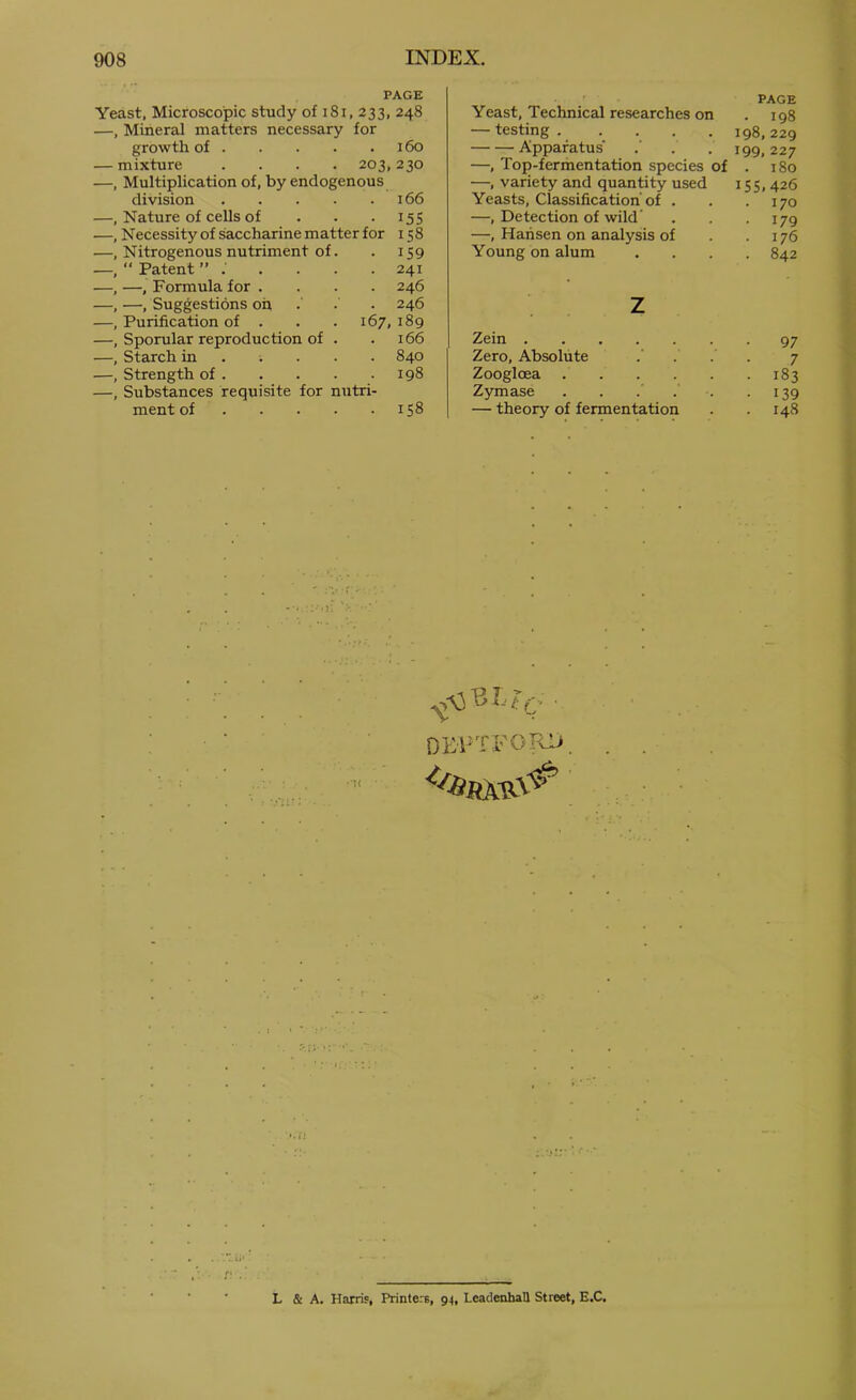 PAGE Yeast, Microscopic study of i8i, 233, 248 —, Mineral matters necessary for growth of 160 — mixture .... 203,230 —, Multiplication of, by endogenous division 166 —, Nature of cells of . . . 155 —, Necessity of saccharine matter for 158 —, Nitrogenous nutriment of. . 159 ■—, Patent 241 —, —, Formula for .... 246 —, —, Suggestions oh •' • • 246 —, Purification of . . . 167,189 —, Sporular reproduction of . .166 —, Starch in 840 —, Strength of 198 —, Substances requisite for nutri- ment of 158 PAGE Yeast, Technical researches on . 198 — testing 198,229 Apparatus . . 199,227 —, Top-fermentation species of . 180 —, variety and quantity used 155, 426 Yeasts, Classification'of . . .170 —, Detection of wild' . . . 179 —, Hansen on analysis of . .176 Young on alum .... 842 z Zein 97 Zero, Absolute 7 Zoogloea . 183 Zymase . . ... • 139 — theory of fermentation 148 OEl-TFOIcii L & A. Harris, Printers, 94, LeadenhaU Street, E.C,