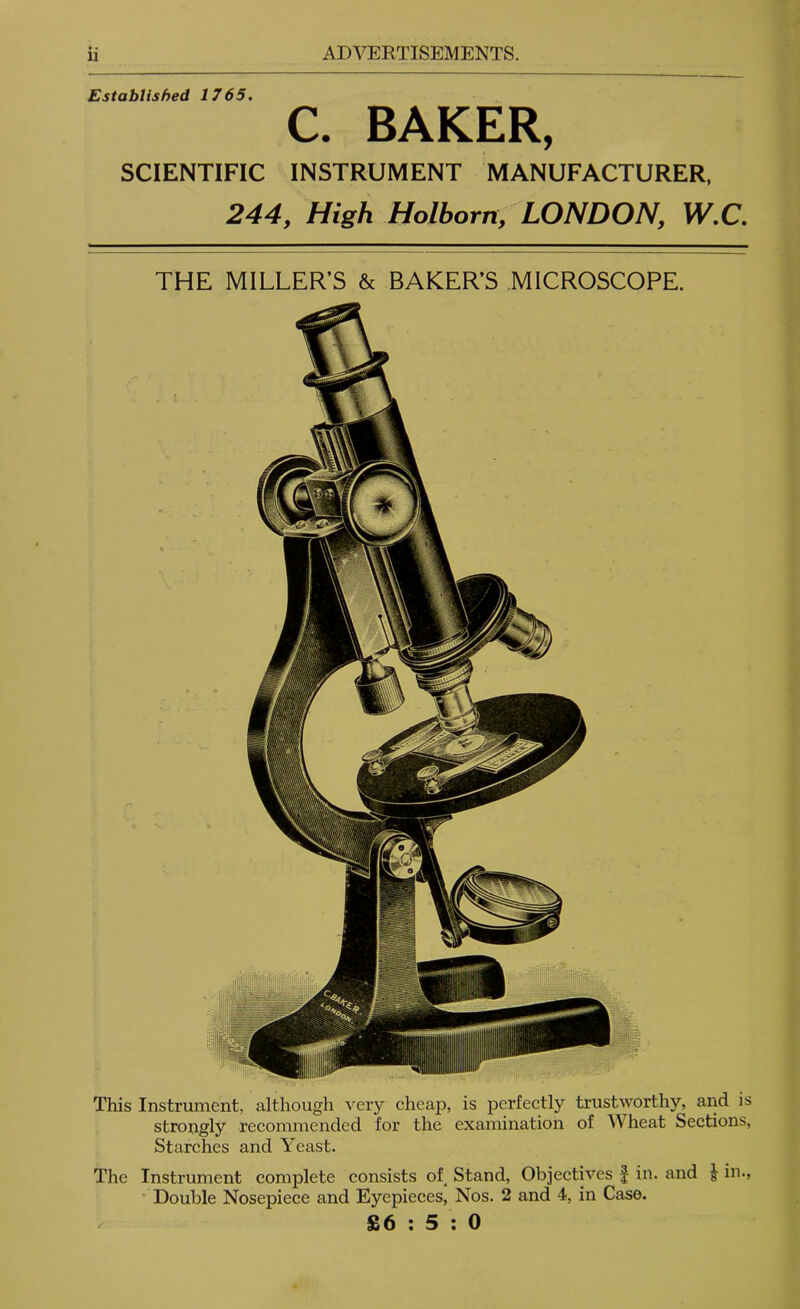 Established 1765, C. BAKER, SCIENTIFIC INSTRUMENT MANUFACTURER, 244, High Holborn, LONDON, W,C. THE MILLER’S & BAKER’S MICROSCOPE. This Instrument, although very cheap, is perfectly trustworthy, and is strongly recommended for the examination of Wheat Sections, Starches and Yeast. The Instrument complete consists of Stand, Objectives J in. and J in., ’ Double Nosepiece and Eyepieces, Nos. 2 and 4, in Case. £6:5:0