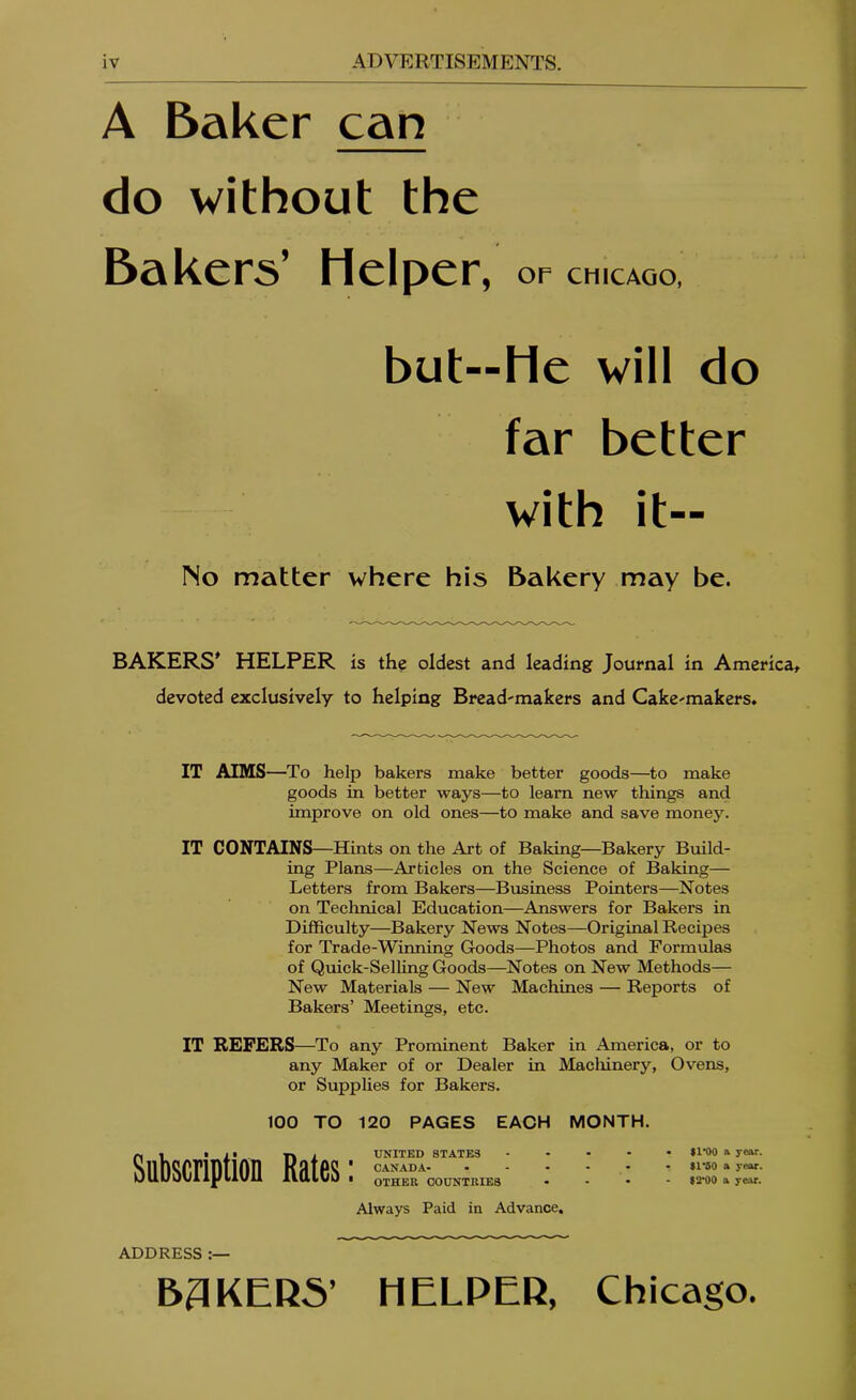 A Baker can do without the Bakers’ Helper, or CHICAGO, but—He will do far better with it— No matter where his Bakery may be. BAKERS* HELPER is the oldest and leading Journal in America^ devoted exclusively to helping Bread-makers and Cake-makers. IT AIMS—To help bakers make better goods—to make goods in better ways—to learn new things and improve on old ones—to make and save money. IT CONTAINS—Hints on the Art of Baking—Bakery Build- ing Plans—Articles on the Science of Baking— Letters from Bakers—Business Pointers—Notes on Technical Education—Answers for Bakers in Difficulty—Bakery News Notes—Original Recipes for Trade-Winning Goods—Photos and Formulas of Quick-Selling Goods—Notes on New Methods— New Materials — New Machines — Reports of Bakers’ Meetings, etc. IT REFERS—To any Prominent Baker in America, or to any Maker of or Dealer in Macliinery, Ovens, or SuppUes for Bakers. 100 TO 120 PAGES EACH MONTH. Subscription Rates; UNITED STATES CANADA- OTHER COUNTRIES Always Paid in Advance, 11*00 A year. $1*50 a year. 12*00 a year. ADDRESS B3KER5’ HELPER, Chicago.