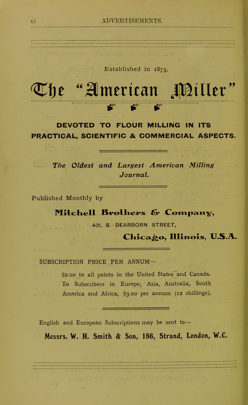 Established in 1873. ''aimerican JflEiUer” iT iT iHT DEVOTED TO FLOUR MILLING IN ITS PRACTICAL, SCIENTIFIC & COMMERCIAL ASPECTS. The Oldest and Largest American Milling Journal. Published Monthly by MllcKell 6* Coinpan'57, 431, S. DEARBORN STREET, Illinois, U.S./L. SUBSCRIPTION PRICE PER ANNUM— $2.00 to all points in the United States and Canada. To Subscribers in Europe, Asia, Australia, South ' . America and Africa, $3.00 per annum (12 shillings). English and European Subscriptions may be sent to— Messrs. W. H. Smith & Son, 186, Strand, London, W.C.