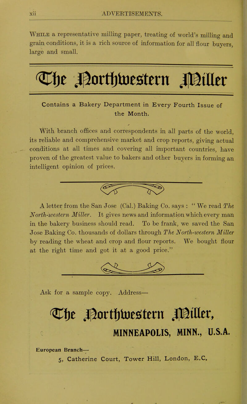 While a representative milling paper, treating of world’s milling and grain conditions, it is a rich source of information for all flour buyers, large and small. Contains a Bakery Department in Every Fourth Issue of the Month. ✓ With branch offices and correspondents in all parts of the world, its reliable and comprehensive market and crop reports, giving actual conditions at all times and covering all important countries, have proven of the greatest value to bakers and other buyers in forming an mtelligent opinion of prices. A letter from the San Jose (Cal.) Baking Co. says : “ We read The North-western Miller. It gives news and information which every man in the bakery business should read. To be frank, we saved the San Jose Baking Co. thousands of dollars through The North-western Miller by reading the wheat and crop and flour reports. We bought flour at the right time and got it at a good price.” Ask for a sample copy. Address— Cfje j[^ortf)lues!tern JflISiUer, MINNEAPOLIS, MINN., U.S.A. European Branch—