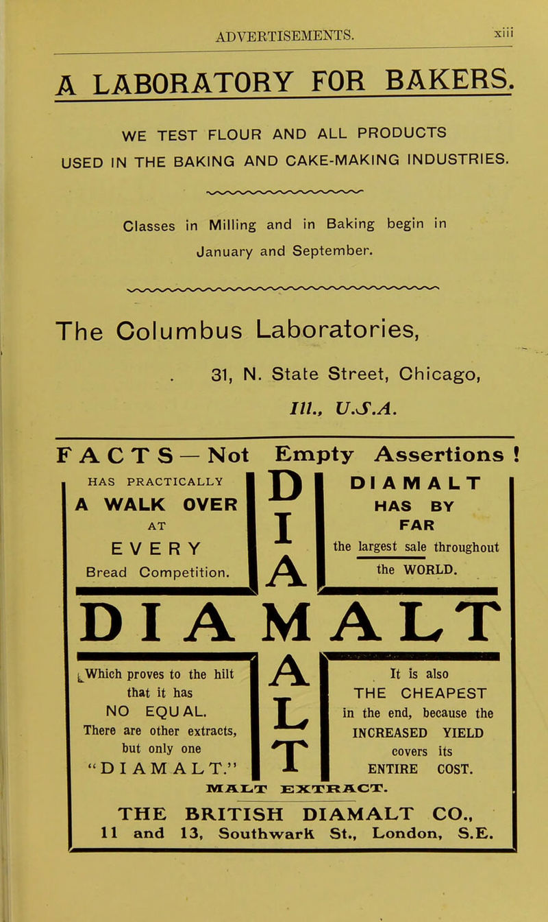 A LABORATORY FOB BAKERS. WE TEST FLOUR AND ALL PRODUCTS USED IN THE BAKING AND CAKE-MAKING INDUSTRIES. Classes in Milling and in Baking begin in January and September. The Columbus Laboratories, 31, N. State Street, Chicago, JZ/., U,S,A. FACTS — Not Empty Assertions ! HAS PRACTICALLY 1 | \ I 1 DIAMALT A WALK OVER | ^ | HAS BY AT 1 T 1 FAR EVERY 1 1 1 the largest sale throughout Bread Competition. 1 1 the WORLD. DI A MALT ^Which proves to the hilt || I 1 It is also that it has I 1 THE CHEAPEST NO EQUAL. 1 T 1 in the end, because the There are other extracts, 1 ^ 1 INCREASED YIELD but only one 1 1 covers its “DIAMALT.” 1 A 1 1 ENTIRE COST. MAlLiT EXTRACT. THE BRITISH DIAMALT CO., 11 and 13, Southwark St., London, S.E.