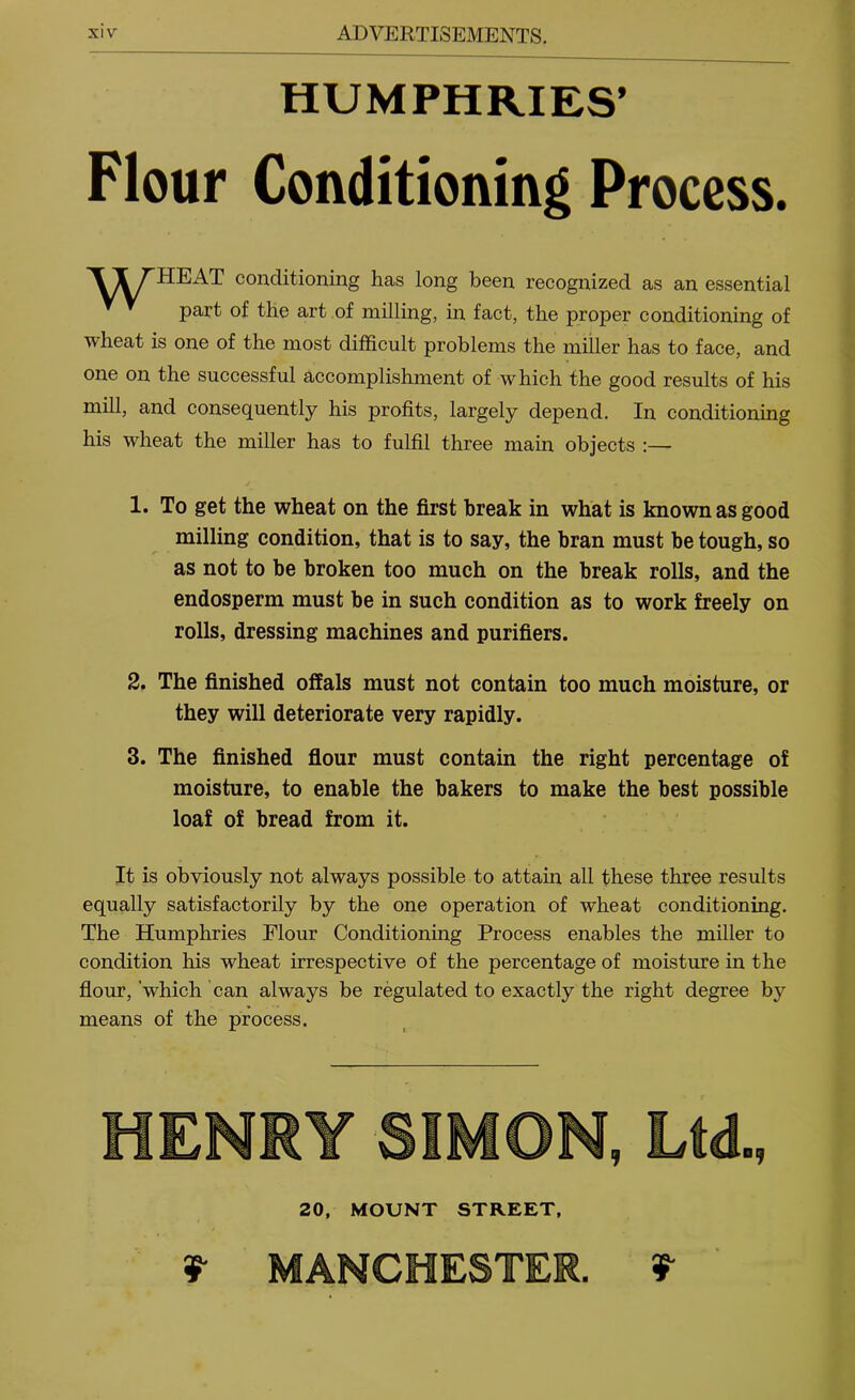 HUMPHRIES’ Flour Conditioning Process. 'ITTHEAT conditioning has long been recognized as an essential part of the art of milling, in fact, the proper conditioning of wheat is one of the most difficult problems the miller has to face, and one on the successful accomplishment of which the good results of his mill, and consequently his profits, largely depend. In conditioning his wheat the miller has to fulfil three main objects :— 1. To get the wheat on the first break in what is known as good milling condition, that is to say, the bran must be tough, so as not to be broken too much on the break rolls, and the endosperm must be in such condition as to work freely on rolls, dressing machines and purifiers. 2. The finished offals must not contain too much moisture, or they will deteriorate very rapidly. 3. The finished flour must contain the right percentage of moisture, to enable the bakers to make the best possible loaf of bread from it. It is obviously not always possible to attain all these three results equally satisfactorily by the one operation of wheat conditioning. The Humphries Flour Conditioning Process enables the miller to condition his wheat irrespective of the percentage of moisture in the flour, which can always be regulated to exactly the right degree by means of the process. hen: 20, MOUNT STREET, 9 MANCHESTER.