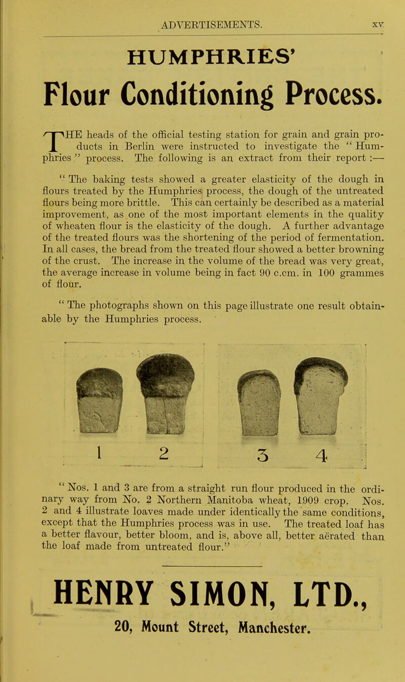 HUMPHRIES’ Flour Conditioning Process. The heads of the official testing station for grain and grain pro- ducts in Berlin were instructed to investigate the “ Hum- phries ” process. The following is an extract from their report :— “ The baking tests showed a greater elasticity of the dough in flours treated by the Humphries process, the dough of the untreated flours being more brittle. This can certainly be described as a material improvement, as one of the most important elements in the quality of wheaten flour is the elasticity of the dough. A further advantage of the treated flours was the shortening of the period of fermentation. In all cases, the bread from the treated flour showed a better browning of the crust. The increase in the volume of the bread was very great, the average increase in volume being in fact 90 c.cm. in 100 grammes of flour. “ The photographs shown on this page illustrate one result obtain- able by the Humphries process. 1 2 5 4 J “Nos. 1 and 3 are from a straight run flour produced in the ordi- nary way from No. 2 Northern Manitoba wheat, 1909 crop. Nos. 2 and 4 illustrate loaves made under identically the same conditions, except that the Humphries process was in use. The treated loaf has a better flavour, better bloom, and is, above all, better aerated than the loaf made from untreated flour.” HENRY SIMON, LTD., 20, Mount Street, Manchester.