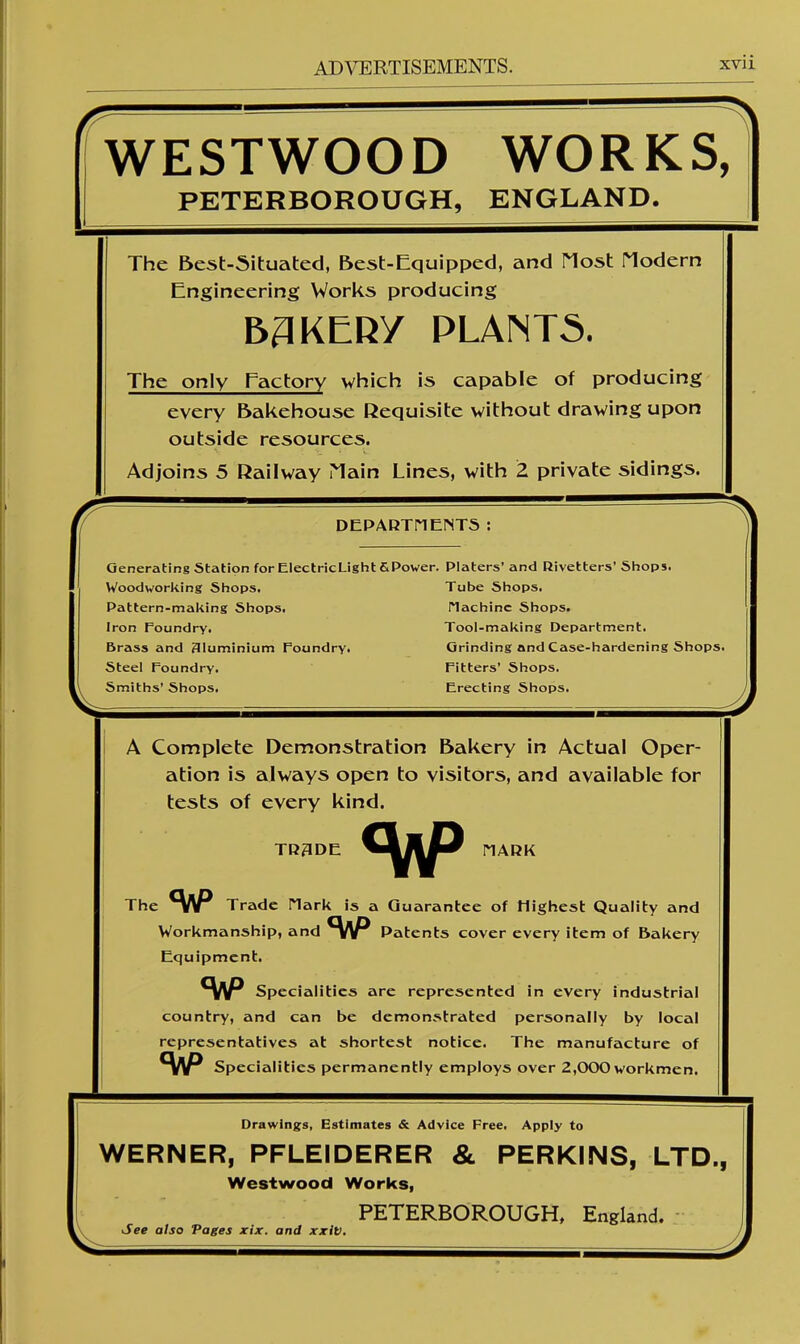 WESTWOOD WORKS, PETERBOROUGH, ENGLAND. The Best-Situated, Best-Equipped, and Most riodern Engineering Works producing B3KERY PLANTS. The only Factory which is capable of producing every Bakehouse Requisite without drawing upon outside resources. Adjoins 5 Railway Main Lines, with 2 private sidings. r DEPAKTHENTS: A Complete Demonstration Bakery in Actual Oper- ation is always open to visitors, and available for tests of every kind. TR3DE MARK The <VP Trade Hark is a Guarantee of Highest Quality and Workmanship, and Sap Patents cover every item of Bakery Equipment. Sap Specialities are represented in every industrial country, and can be demonstrated personally by local representatives at shortest notice. The manufacture of Specialities permanently employs over 2,000 workmen. Generating Station forElectricLight&Power. Platers’ and Rivetters’ Shops. Woodworking Shops. Tube Shops. Pattern-making Shops. Hachinc Shops. Iron Foundry. Tool-making Department. 5rass and Aluminium Foundry. Grinding and Case-hardening Shops. Steel Foundry. Fitters’ Shops. Smiths’ Shops. Erecting Shops. Drawings, Estimates & Advice Free. Apply to WERNER, PFLEIDERER & PERKINS, LTD., Westwood Works, See also Pages xix. and xxiv. PETERBOROUGH, England.