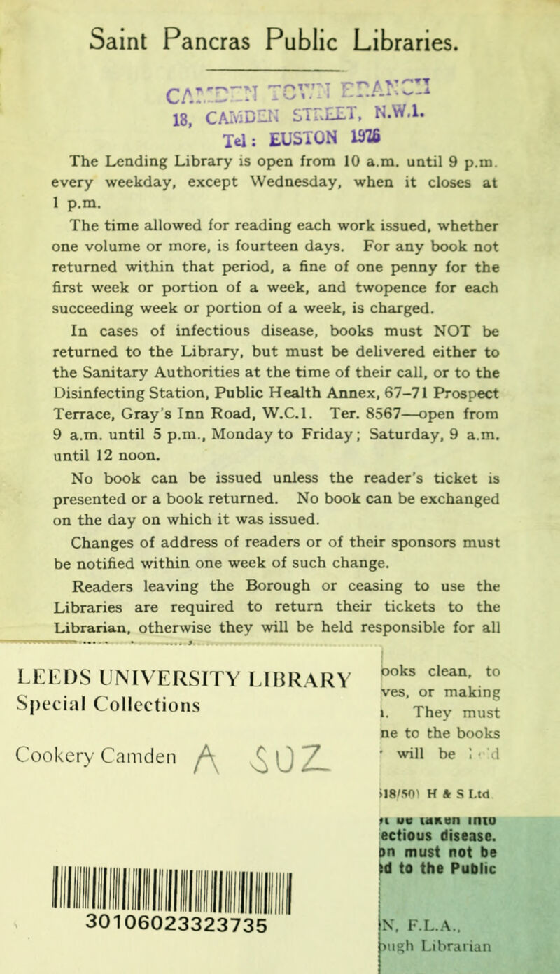 Saint Pancras Public Libraries CA!D“N TCV.il ECAr.^-i 18, CAMDEN STEEET, N.W.l. Tel: EUSTON 1M6 The Lending Library is open from 10 a.m. until 9 p.m. every weekday, except Wednesday, when it closes at 1 p.m. The time allowed for reading each work issued, whether one volume or more, is fourteen days. For any book not returned within that period, a fine of one penny for the first week or portion of a week, and twopence for each succeeding week or portion of a week, is charged. In cases of infectious disease, books must NOT be returned to the Library, but must be delivered either to the Sanitary Authorities at the time of their call, or to the Disinfecting Station, Public Health Annex, 67-71 Prospect Terrace, Gray’s Inn Road, W.C.l. Ter. 8567—open from 9 a.m. until 5 p.m., Monday to Friday; Saturday, 9 a.m. until 12 noon. No book can be issued unless the reader’s ticket is presented or a book returned. No book can be exchanged on the day on which it was issued. Changes of address of readers or of their sponsors must be notified within one week of such change. Readers leaving the Borough or ceasing to use the Libraries are required to return their tickets to the Librarian, otherwise they will be held responsible for all LEEDS UNIVERSITY LIBRARY Special Collections Cookery Camden ^ boks clean, to ves, or making k. They must ne to the books f will be • d »18ES0' H ft S Ltd 30106023323735 n ue lanen into ectious disease, on must not be id to the Public N, F.L.A., pugh Librarian