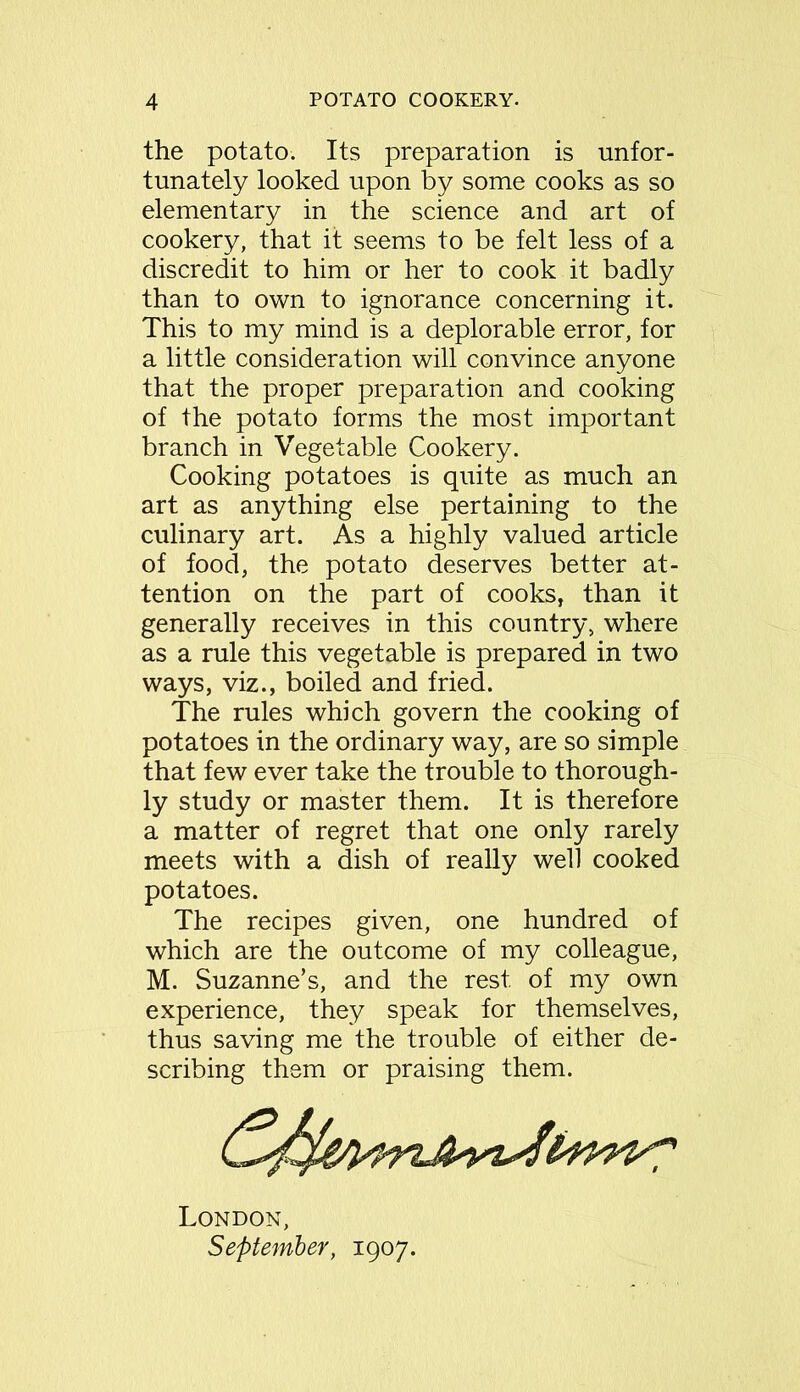 the potato. Its preparation is unfor- tunately looked upon by some cooks as so elementary in the science and art of cookery, that it seems to be felt less of a discredit to him or her to cook it badly than to own to ignorance concerning it. This to my mind is a deplorable error, for a little consideration will convince anyone that the proper preparation and cooking of the potato forms the most important branch in Vegetable Cookery. Cooking potatoes is quite as much an art as anything else pertaining to the culinary art. As a highly valued article of food, the potato deserves better at- tention on the part of cooks, than it generally receives in this country, where as a rule this vegetable is prepared in two ways, viz., boiled and fried. The rules which govern the cooking of potatoes in the ordinary way, are so simple that few ever take the trouble to thorough- ly study or master them. It is therefore a matter of regret that one only rarely meets with a dish of really well cooked potatoes. The recipes given, one hundred of which are the outcome of my colleague, M. Suzanne’s, and the rest of my own experience, they speak for themselves, thus saving me the trouble of either de- scribing them or praising them. London, September, 1907.