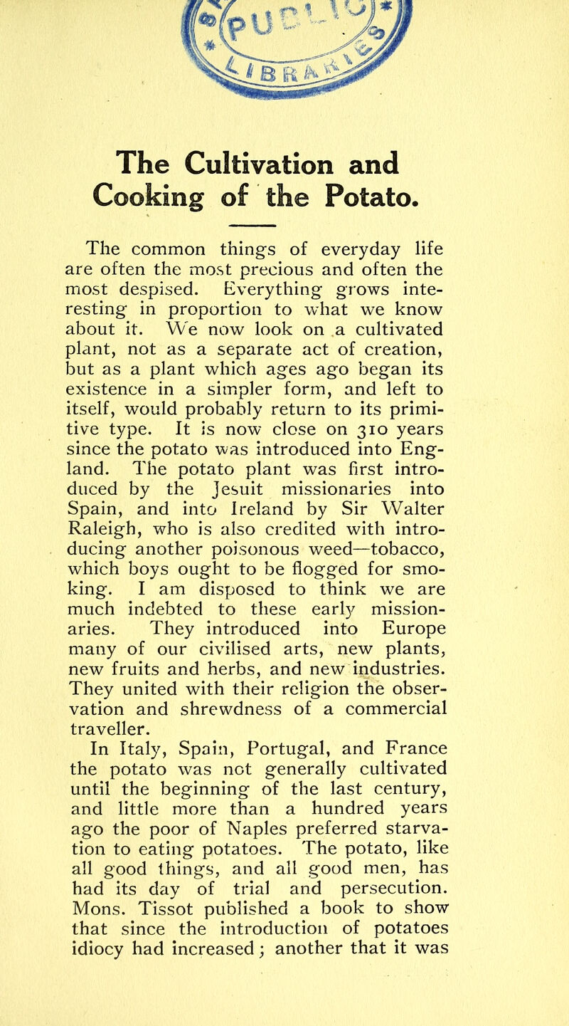 The Cultivation and Cooking of the Potato. The common things of everyday life are often the most precious and often the most despised. Everything grows inte- resting in proportion to what we know about it. We now look on a cultivated plant, not as a separate act of creation, but as a plant which ages ago began its existence in a simpler form, and left to itself, would probably return to its primi- tive type. It is now close on 310 years since the potato was introduced into Eng- land. The potato plant was first intro- duced by the Jesuit missionaries into Spain, and into Ireland by Sir Walter Raleigh, who is also credited with intro- ducing another poisonous weed—tobacco, which boys ought to be flogged for smo- king. I am disposed to think we are much indebted to these early mission- aries. They introduced into Europe many of our civilised arts, new plants, new fruits and herbs, and new industries. They united with their religion the obser- vation and shrewdness of a commercial traveller. In Italy, Spain, Portugal, and France the potato was not generally cultivated until the beginning of the last century, and little more than a hundred years ago the poor of Naples preferred starva- tion to eating potatoes. The potato, like all good things, and all good men, has had its day of trial and persecution. Mons. Tissot published a book to show that since the introduction of potatoes idiocy had increased; another that it was