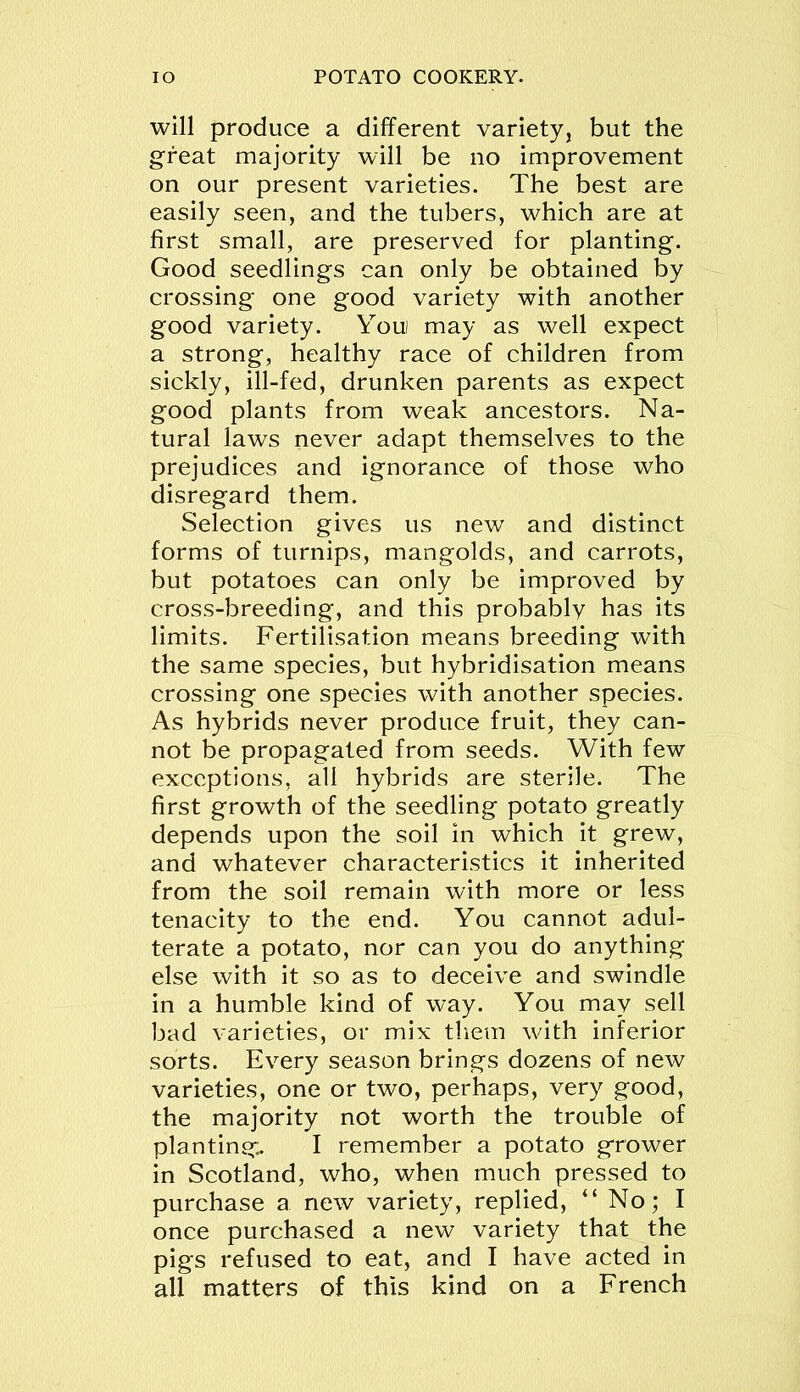 will produce a different variety, but the great majority will be no improvement on our present varieties. The best are easily seen, and the tubers, which are at first small, are preserved for planting. Good seedlings can only be obtained by crossing one good variety with another good variety. Youi may as well expect a strong, healthy race of children from sickly, ill-fed, drunken parents as expect good plants from weak ancestors. Na- tural laws never adapt themselves to the prejudices and ignorance of those who disregard them. Selection gives us new and distinct forms of turnips, mangolds, and carrots, but potatoes can only be improved by cross-breeding, and this probably has its limits. Fertilisation means breeding with the same species, but hybridisation means crossing one species with another species. As hybrids never produce fruit, they can- not be propagated from seeds. With few exceptions, all hybrids are sterile. The first growth of the seedling potato greatly depends upon the soil in which it grew, and whatever characteristics it inherited from the soil remain with more or less tenacity to the end. You cannot adul- terate a potato, nor can you do anything else with it so as to deceive and swindle in a humble kind of way. You may sell bad varieties, or mix them with inferior sorts. Every season brings dozens of new varieties, one or two, perhaps, very good, the majority not worth the trouble of planting:. I remember a potato grower in Scotland, who, when much pressed to purchase a new variety, replied, “ No; I once purchased a new variety that the pigs refused to eat, and I have acted in all matters of this kind on a French