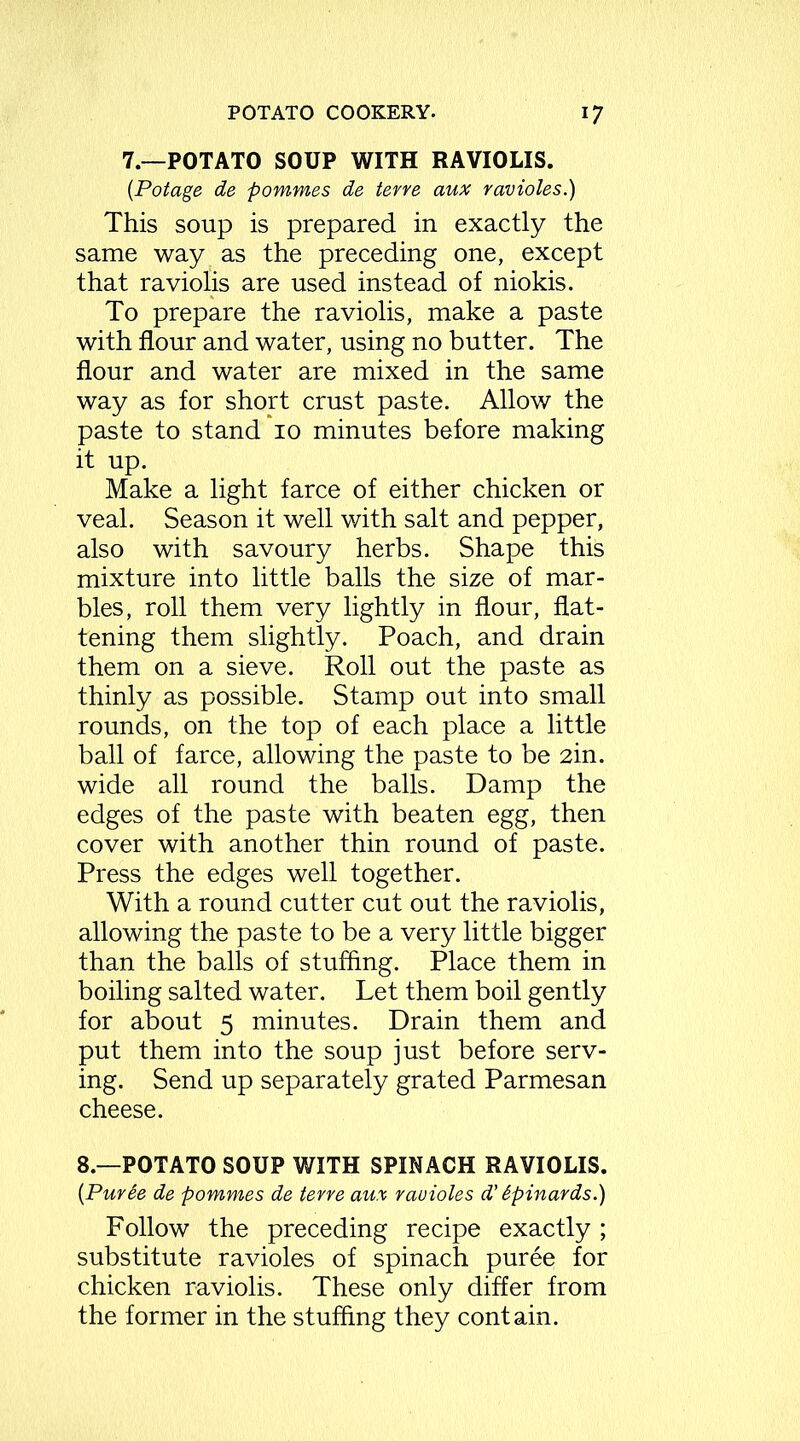 7.—POTATO SOUP WITH RAVIOLIS. (Potage de pommes de ter re aux ravioles.) This soup is prepared in exactly the same way as the preceding one, except that raviolis are used instead of niokis. To prepare the raviolis, make a paste with flour and water, using no butter. The flour and water are mixed in the same way as for short crust paste. Allow the paste to stand 10 minutes before making it up. Make a light farce of either chicken or veal. Season it well with salt and pepper, also with savoury herbs. Shape this mixture into little balls the size of mar- bles, roll them very lightly in flour, flat- tening them slightly. Poach, and drain them on a sieve. Roll out the paste as thinly as possible. Stamp out into small rounds, on the top of each place a little ball of farce, allowing the paste to be 2in. wide all round the balls. Damp the edges of the paste with beaten egg, then cover with another thin round of paste. Press the edges well together. With a round cutter cut out the raviolis, allowing the paste to be a very little bigger than the balls of stuffing. Place them in boiling salted water. Let them boil gently for about 5 minutes. Drain them and put them into the soup just before serv- ing. Send up separately grated Parmesan cheese. 8.—POTATO SOUP WITH SPINACH RAVIOLIS. (Purde de pommes de terre aux rauioles d’ Spinards.) Follow the preceding recipe exactly; substitute ravioles of spinach puree for chicken raviolis. These only differ from the former in the stuffing they contain.