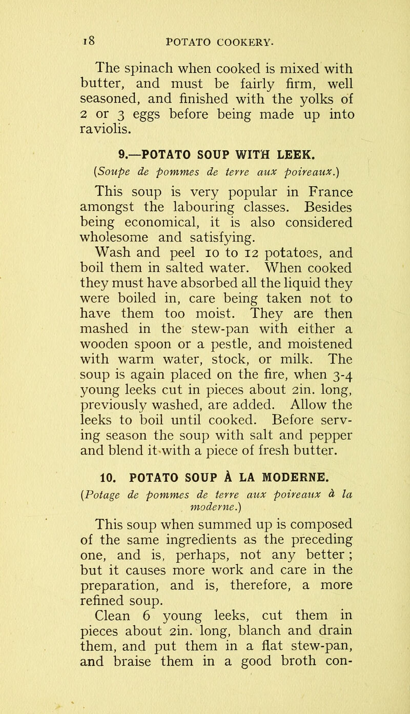The spinach when cooked is mixed with butter, and must be fairly firm, well seasoned, and finished with the yolks of 2 or 3 eggs before being made up into raviolis. 9—POTATO SOUP WITH LEEK. (Soupe de pommes de terre aux poireaux.) This soup is very popular in France amongst the labouring classes. Besides being economical, it is also considered wholesome and satisfying. Wash and peel io to 12 potatoes, and boil them in salted water. When cooked they must have absorbed all the liquid they were boiled in, care being taken not to have them too moist. They are then mashed in the stewr-pan with either a wooden spoon or a pestle, and moistened with warm water, stock, or milk. The soup is again placed on the fire, when 3-4 young leeks cut in pieces about 2in. long, previously washed, are added. Allow the leeks to boil until cooked. Before serv- ing season the soup with salt and pepper and blend ibwith a piece of fresh butter. 10. POTATO SOUP A LA MODERNE. (Potage de pommes de terre aux poireaux a la moderne.) This soup when summed up is composed of the same ingredients as the preceding one, and is, perhaps, not any better; but it causes more work and care in the preparation, and is, therefore, a more refined soup. Clean 6 young leeks, cut them in pieces about 2in. long, blanch and drain them, and put them in a flat stew-pan, and braise them in a good broth con-