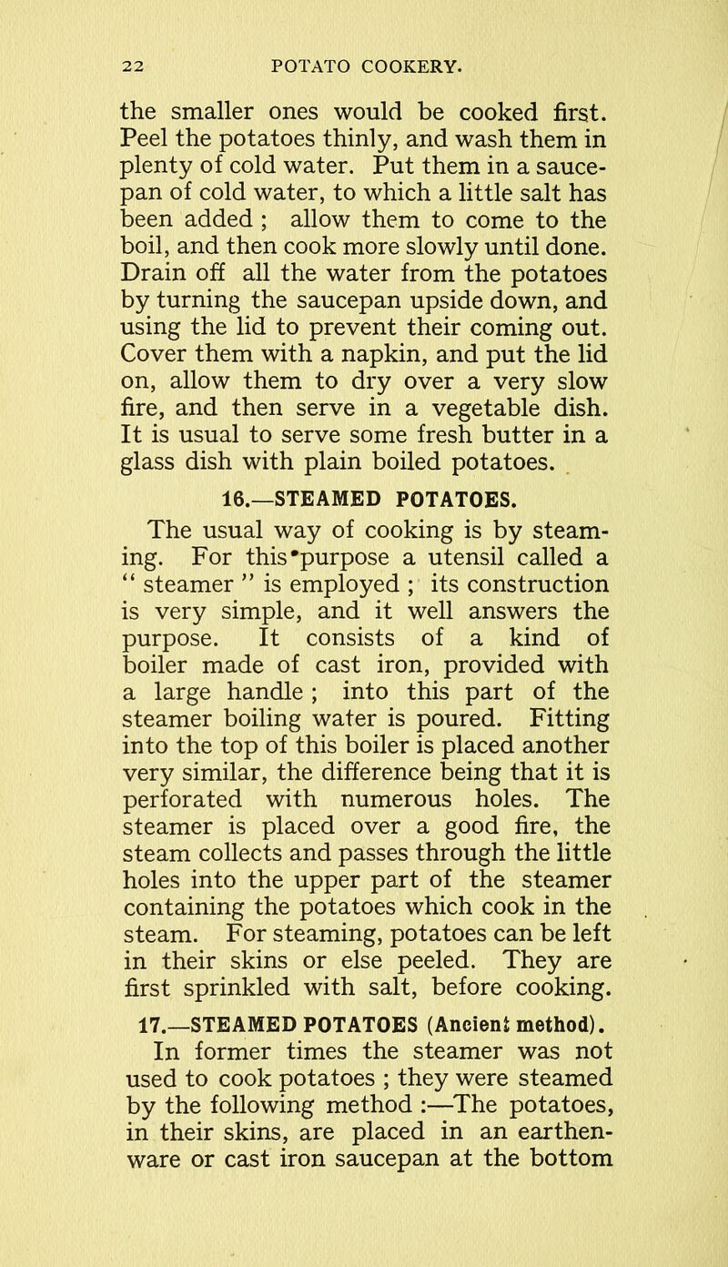 the smaller ones would be cooked first. Peel the potatoes thinly, and wash them in plenty of cold water. Put them in a sauce- pan of cold water, to which a little salt has been added ; allow them to come to the boil, and then cook more slowly until done. Drain off all the water from the potatoes by turning the saucepan upside down, and using the lid to prevent their coming out. Cover them with a napkin, and put the lid on, allow them to dry over a very slow fire, and then serve in a vegetable dish. It is usual to serve some fresh butter in a glass dish with plain boiled potatoes. 16.—STEAMED POTATOES. The usual way of cooking is by steam- ing. For this'purpose a utensil called a “ steamer ” is employed ; its construction is very simple, and it well answers the purpose. It consists of a kind of boiler made of cast iron, provided with a large handle ; into this part of the steamer boiling water is poured. Fitting into the top of this boiler is placed another very similar, the difference being that it is perforated with numerous holes. The steamer is placed over a good fire, the steam collects and passes through the little holes into the upper part of the steamer containing the potatoes which cook in the steam. For steaming, potatoes can be left in their skins or else peeled. They are first sprinkled with salt, before cooking. 17.—STEAMED POTATOES (Ancient method). In former times the steamer was not used to cook potatoes ; they were steamed by the following method :—The potatoes, in their skins, are placed in an earthen- ware or cast iron saucepan at the bottom