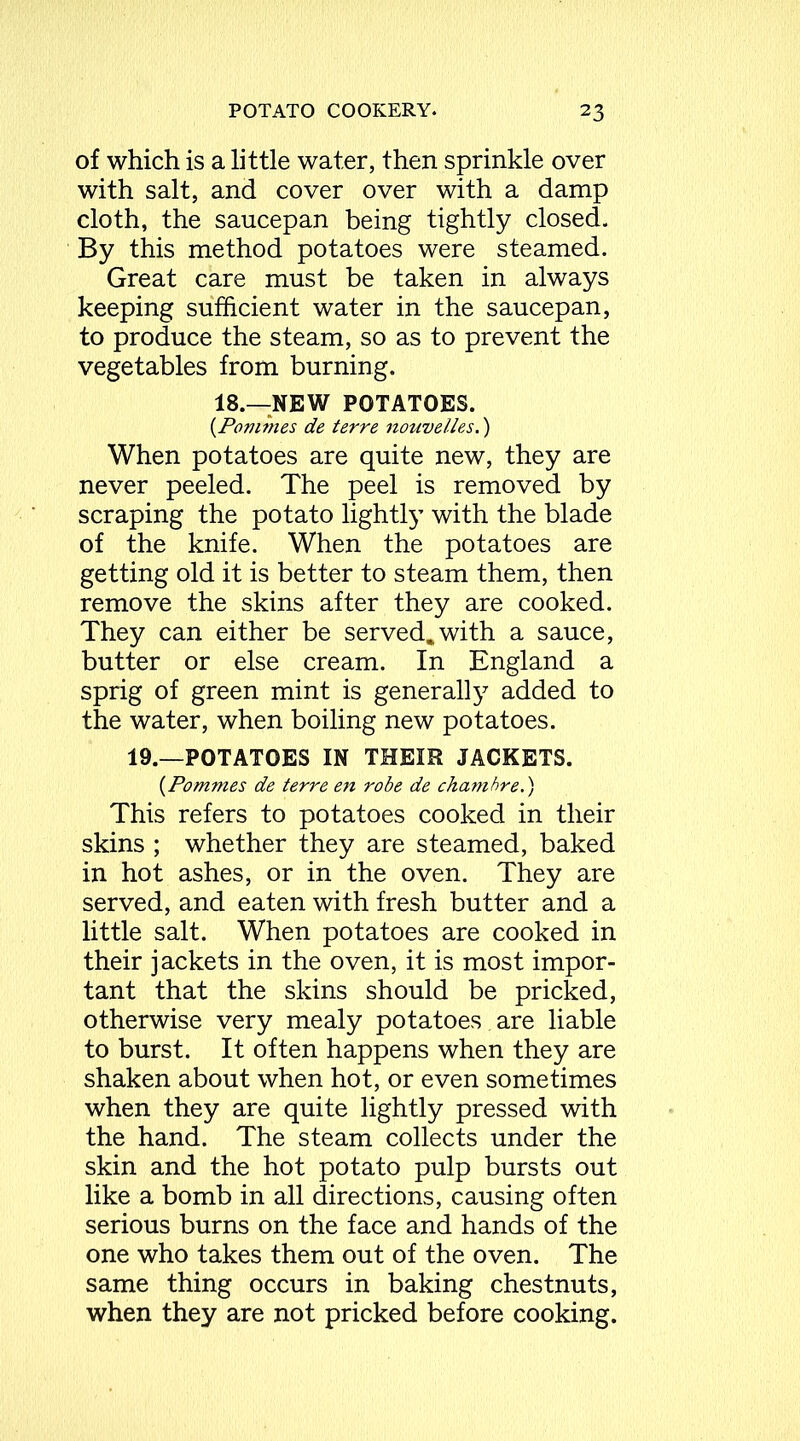 of which is a little water, then sprinkle over with salt, and cover over with a damp cloth, the saucepan being tightly closed. By this method potatoes were steamed. Great care must be taken in always keeping sufficient water in the saucepan, to produce the steam, so as to prevent the vegetables from burning. 18.—NEW POTATOES. (Pommes de terre nouvelles.) When potatoes are quite new, they are never peeled. The peel is removed by scraping the potato lightly^ with the blade of the knife. When the potatoes are getting old it is better to steam them, then remove the skins after they are cooked. They can either be served.with a sauce, butter or else cream. In England a sprig of green mint is generally added to the water, when boiling new potatoes. 19.—POTATOES IN THEIR JACKETS. {Pommes de terre en robe de chambre.') This refers to potatoes cooked in their skins ; whether they are steamed, baked in hot ashes, or in the oven. They are served, and eaten with fresh butter and a little salt. When potatoes are cooked in their jackets in the oven, it is most impor- tant that the skins should be pricked, otherwise very mealy potatoes , are liable to burst. It often happens when they are shaken about when hot, or even sometimes when they are quite lightly pressed with the hand. The steam collects under the skin and the hot potato pulp bursts out like a bomb in all directions, causing often serious burns on the face and hands of the one who takes them out of the oven. The same thing occurs in baking chestnuts, when they are not pricked before cooking.