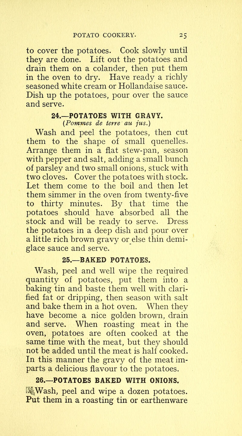 to cover the potatoes. Cook slowly until they are done. Lift out the potatoes and drain them on a colander, then put them in the oven to dry. Have ready a richly seasoned white cream or Hollandaise sauce. Dish up the potatoes, pour over the sauce and serve. 24.—POTATOES WITH GRAVY. (Pommes de terre au jus.) Wash and peel the potatoes, then cut them to the shape of small quenelles. Arrange them in a flat stew-pan, season with pepper and salt, adding a small bunch of parsley and two small onions, stuck with two cloves. Cover the potatoes with stock. Let them come to the boil and then let them simmer in the oven from twenty-five to thirty minutes. By that time the potatoes should have absorbed all the stock and will be ready to serve. Dress the potatoes in a deep dish and pour over a little rich brown gravy or else thin demi- glace sauce and serve. 25.—BAKED POTATOES. Wash, peel and well wipe the required quantity of potatoes, put them into a baking tin and baste them well with clari- fied fat or dripping, then season with salt and bake them in a hot oven. When they have become a nice golden brown, drain and serve. When roasting meat in the oven, potatoes are often cooked at the same time with the meat, but they should not be added until the meat is half cooked. In this manner the gravy of the meat im- parts a delicious flavour to the potatoes. 26.—POTATOES BAKED WITH ONIONS. fStjWash, peel and wipe a dozen potatoes. Put them in a roasting tin or earthenware