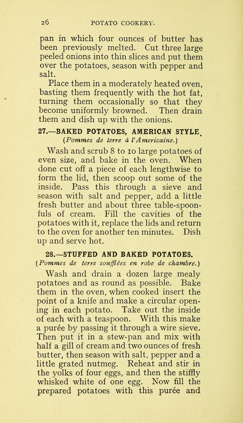 pan in which four ounces of butter has been previously melted. Cut three large peeled onions into thin slices and put them over the potatoes, season with pepper and salt. Place them in a moderately heated oven, basting them frequently with the hot fat, turning them occasionally so that they become uniformly browned. Then drain them and dish up with the onions. 27.—BAKED POTATOES, AMERICAN STYLE. (Pommes de terre a l'Americaine.) Wash and scrub 8 to io large potatoes of even size, and bake in the oven. When done cut off a piece of each lengthwise to form the lid, then scoop out some of the inside. Pass this through a sieve and season with salt and pepper, add a little fresh butter and about three table-spoon- fuls of cream. Fill the cavities of the potatoes with it, replace the lids and return to the oven for another ten minutes. Dish up and serve hot. 28.—STUFFED AND BAKED POTATOES. (Pommes de terre soufflSes en robe de chambre.) Wash and drain a dozen large mealy potatoes and as round as possible. Bake them in the oven, when cooked insert the point of a knife and make a circular open- ing in each potato. Take out the inside of each with a teaspoon. With this make a puree by passing it through a wire sieve. Then put it in a stew-pan and mix with half a gill of cream and two ounces of fresh butter, then season with salt, pepper and a little grated nutmeg. Reheat and stir in the yolks of four eggs, and then the stiffly whisked white of one egg. Now fill the prepared potatoes with this puree and