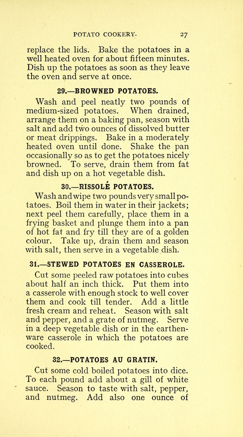 replace the lids. Bake the potatoes in a well heated oven for about fifteen minutes. Dish up the potatoes as soon as they leave the oven and serve at once. 29.—BROWNED POTATOES. Wash and peel neatly two pounds of medium-sized potatoes. When drained, arrange them on a baking pan, season with salt and add two ounces of dissolved butter or meat drippings. Bake in a moderately heated oven until done. Shake the pan occasionally so as to get the potatoes nicely browned. To serve, drain them from fat and dish up on a hot vegetable dish. 30.—RISSOLE POTATOES. Wash and wipe two pounds very small po- tatoes. Boil them in water in their jackets; next peel them carefully, place them in a frying basket and plunge them into a pan of hot fat and fry till they are of a golden colour. Take up, drain them and season with salt, then serve in a vegetable dish. 31.—STEWED POTATOES EN CASSEROLE. Cut some peeled raw potatoes into cubes about half an inch thick. Put them into a casserole with enough stock to well cover them and cook till tender. Add a little fresh cream and reheat. Season with salt and pepper, and a grate of nutmeg. Serve in a deep vegetable dish or in the earthen- ware casserole in which the potatoes are cooked. 32.—POTATOES AU GRATIN. Cut some cold boiled potatoes into dice. To each pound add about a gill of white sauce. Season to taste with salt, pepper, and nutmeg. Add also one ounce of