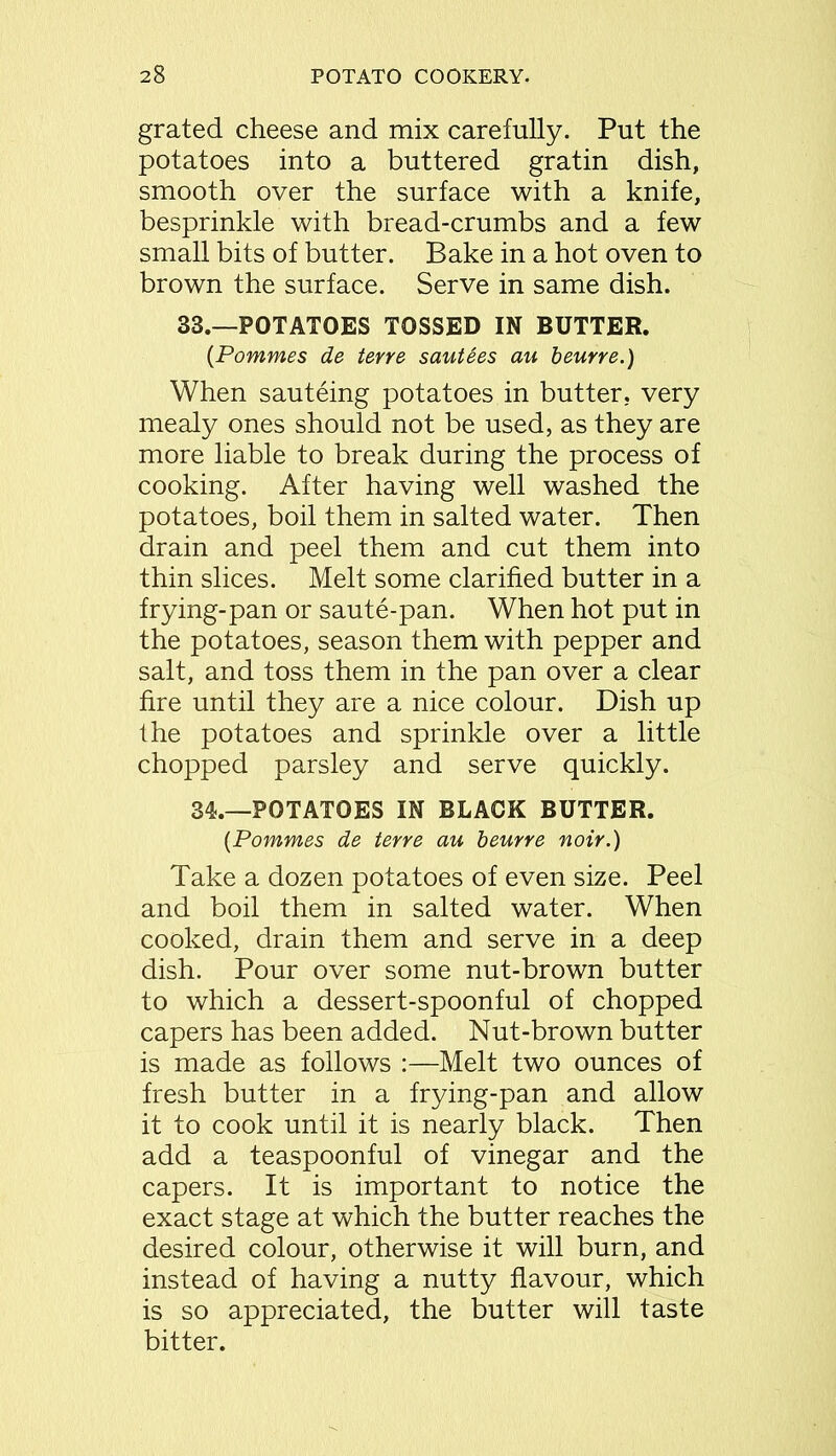 grated cheese and mix carefully. Put the potatoes into a buttered gratin dish, smooth over the surface with a knife, besprinkle with bread-crumbs and a few small bits of butter. Bake in a hot oven to brown the surface. Serve in same dish. 33.—POTATOES TOSSED IN BUTTER. {Pommes de terre sauUes au beurre.) When sauteing potatoes in butter, very mealy ones should not be used, as they are more liable to break during the process of cooking. After having well washed the potatoes, boil them in salted water. Then drain and peel them and cut them into thin slices. Melt some clarified butter in a frying-pan or saute-pan. When hot put in the potatoes, season them with pepper and salt, and toss them in the pan over a clear fire until they are a nice colour. Dish up the potatoes and sprinkle over a little chopped parsley and serve quickly. 34.—POTATOES IN BLACK BUTTER. {Pommes de terre au beurre noir.) Take a dozen potatoes of even size. Peel and boil them in salted water. When cooked, drain them and serve in a deep dish. Pour over some nut-brown butter to which a dessert-spoonful of chopped capers has been added. Nut-brown butter is made as follows :—Melt two ounces of fresh butter in a frying-pan and allow it to cook until it is nearly black. Then add a teaspoonful of vinegar and the capers. It is important to notice the exact stage at which the butter reaches the desired colour, otherwise it will burn, and instead of having a nutty flavour, which is so appreciated, the butter will taste bitter.