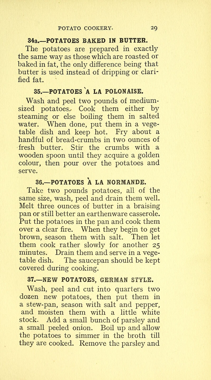 34a.—POTATOES BAKED IN BUTTER. The potatoes are prepared in exactly the same way as those which are roasted or baked in fat, the only difference being that butter is used instead of dripping or clari- fied fat. 35. —POTATOES A LA POLONAISE. Wash and peel two pounds of medium- sized potatoes.. Cook them either by steaming or else boiling them in salted water. When done, put them in a vege- table dish and keep hot. Fry about a handful of bread-crumbs in two ounces of fresh butter. Stir the crumbs with a wooden spoon until they acquire a golden colour, then pour over the potatoes and serve. 36. —POTATOES A LA NORMANDE. Take two pounds potatoes, all of the same size, wash, peel and drain them well. Melt three ounces of butter in a braising pan or still better an earthenware casserole. Put the potatoes in the pan and cook them over a clear fire. When they begin to get brown, season them with salt. Then let them cook rather slowly for another 25 minutes. Drain them and serve in a vege- table dish. The saucepan should be kept covered during cooking. 37.—NEW POTATOES, GERMAN STYLE. Wash, peel and cut into quarters two dozen new potatoes, then put them in a stew-pan, season with salt and pepper, and moisten them with a little white stock. Add a small bunch of parsley and a small peeled onion. Boil up and allow the potatoes to simmer in the broth till they are cooked. Remove the parsley and