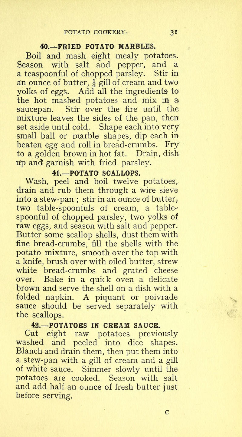 40.—FRIED POTATO MARBLES. Boil and mash eight mealy potatoes. Season with salt and pepper, and a a teaspoonful of chopped parsley. Stir in an ounce of butter, j gill of cream and two yolks of eggs. Add all the ingredients to the hot mashed potatoes and mix in a saucepan. Stir over the fire until the mixture leaves the sides of the pan, then set aside until cold. Shape each into very small ball or marble shapes, dip each in beaten egg and roll in bread-crumbs. Fry to a golden brown in hot fat. Drain, dish up and garnish with fried parsley. 41.—POTATO SCALLOPS. Wash, peel and boil twelve potatoes, drain and rub them through a Wire sieve into a stew-pan ; stir in an ounce of but ter , two table-spoonfuls of cream, a table-- spoonful of chopped parsley, two yolks of raw eggs, and season with salt and pepper. Butter some scallop shells, dust them with fine bread-crumbs, fill the shells with the potato mixture, smooth over the top with a knife, brush over with oiled butter, strew white bread-crumbs and grated cheese over. Bake in a quick oven a delicate brown and serve the shell on a dish with a folded napkin. A piquant or poivrade sauce should be served separately with the scallops. 42.—POTATOES IN CREAM SAUCE. Cut eight raw potatoes previously washed and peeled into dice shapes. Blanch and drain them, then put them into a stew-pan with a gill of cream and a gill of white sauce. Simmer slowly until the potatoes are cooked. Season with salt and add half an ounce of fresh butter just before serving. c