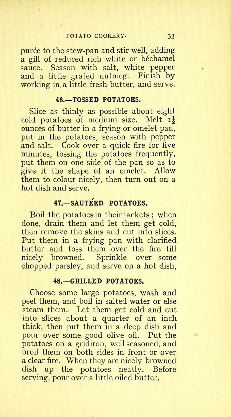 puree to the stew-pan and stir well, adding a gill of reduced rich white or bechamel sauce. Season with salt, white pepper and a little grated nutmeg. Finish by working in a little fresh butter, and serve. 46. —TOSSED POTATOES. Slice as thinly as possible about eight cold potatoes of medium size. Melt i-J ounces of butter in a frying or omelet pan, put in the potatoes, season with pepper and salt. Cook over a quick fire for five minutes, tossing the potatoes frequently, put them on one side of the pan so as to give it the shape of an omelet. Allow them to colour nicely, then turn out on a hot dish and serve. 47. —SAUTEED POTATOES. Boil the potatoes in their jackets ; when done, drain them and let them get cold, then remove the skins and cut into slices. Put them in a frying pan with clarified butter and toss them over the fire till nicely browned. Sprinkle over some chopped parsley, and serve on a hot dish. 48. —GRILLED POTATOES. Choose some large potatoes, wash and peel them, and boil in salted water or else steam them.- Let them get cold and cut into slices about a quarter of an inch thick, then put them in a deep dish and pour over some good olive oil. Put the potatoes on a gridiron, well seasoned, and broil them on both sides in front or over a clear fire. When they are nicely browned dish up the potatoes neatly. Before serving, pour over a little oiled butter.