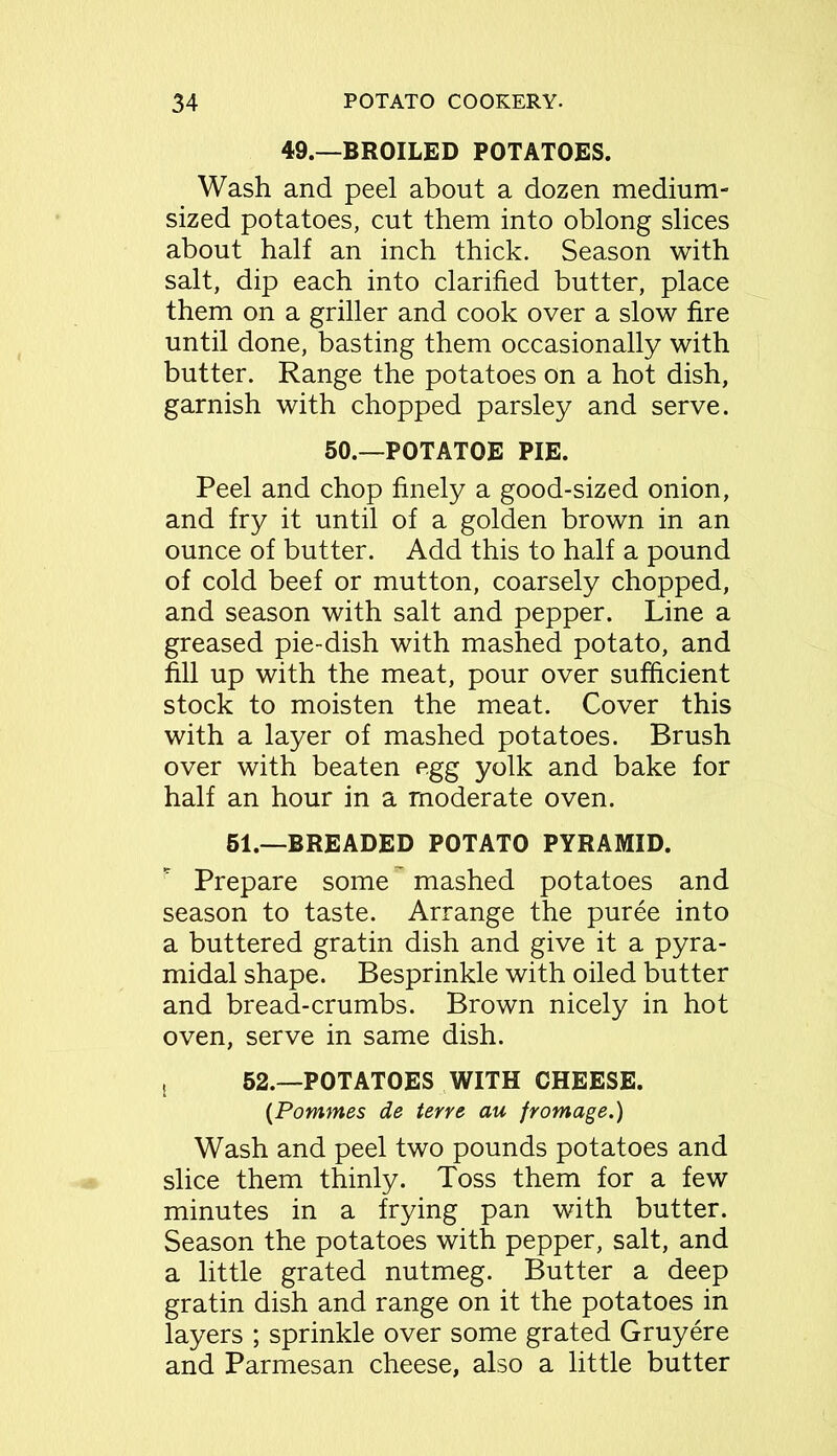 49.—BROILED POTATOES. Wash and peel about a dozen medium- sized potatoes, cut them into oblong slices about half an inch thick. Season with salt, dip each into clarified butter, place them on a griller and cook over a slow fire until done, basting them occasionally with butter. Range the potatoes on a hot dish, garnish with chopped parsley and serve. 50.—POTATOE PIE. Peel and chop finely a good-sized onion, and fry it until of a golden brown in an ounce of butter. Add this to half a pound of cold beef or mutton, coarsely chopped, and season with salt and pepper. Line a greased pie-dish with mashed potato, and fill up with the meat, pour over sufficient stock to moisten the meat. Cover this with a layer of mashed potatoes. Brush over with beaten egg yolk and bake for half an hour in a moderate oven. 51.—BREADED POTATO PYRAMID. Prepare some mashed potatoes and season to taste. Arrange the puree into a buttered gratin dish and give it a pyra- midal shape. Besprinkle with oiled butter and bread-crumbs. Brown nicely in hot oven, serve in same dish. t 52.—POTATOES WITH CHEESE. (Pommes de terre au frontage.) Wash and peel two pounds potatoes and slice them thinly. Toss them for a few minutes in a frying pan with butter. Season the potatoes with pepper, salt, and a little grated nutmeg. Butter a deep gratin dish and range on it the potatoes in layers ; sprinkle over some grated Gruyere and Parmesan cheese, also a little butter