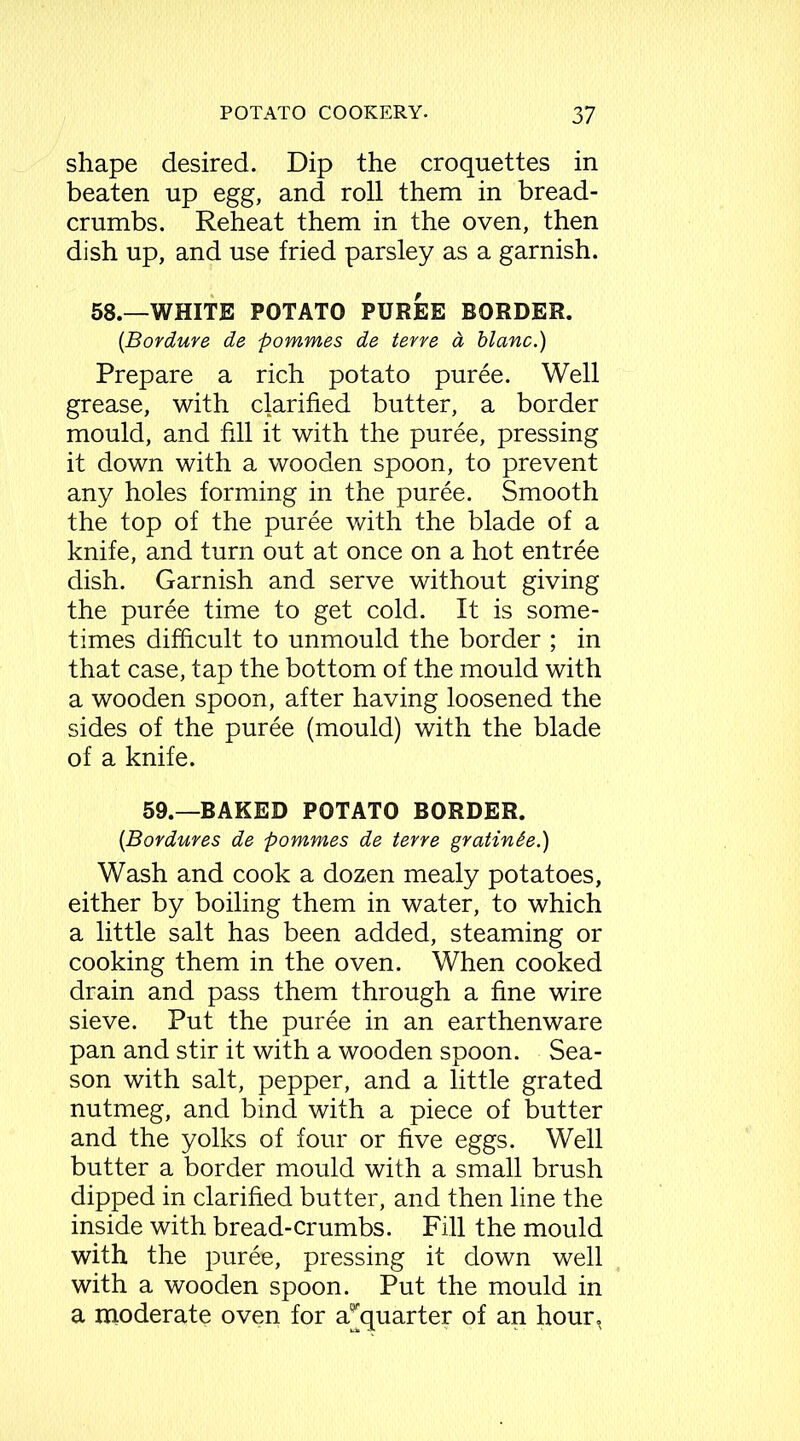 shape desired. Dip the croquettes in beaten up egg, and roll them in bread- crumbs. Reheat them in the oven, then dish up, and use fried parsley as a garnish. 58.—WHITE POTATO PUREE BORDER. (Bordure de pommes de terre d blanc.) Prepare a rich potato puree. Well grease, with clarified butter, a border mould, and fill it with the puree, pressing it down with a wooden spoon, to prevent any holes forming in the puree. Smooth the top of the puree with the blade of a knife, and turn out at once on a hot entree dish. Garnish and serve without giving the puree time to get cold. It is some- times difficult to unmould the border ; in that case, tap the bottom of the mould with a wooden spoon, after having loosened the sides of the puree (mould) with the blade of a knife. 59.—BAKED POTATO BORDER. (Bordures de pommes de terre gratin&e.) Wash and cook a dozen mealy potatoes, either by boiling them in water, to which a little salt has been added, steaming or cooking them in the oven. When cooked drain and pass them through a fine wire sieve. Put the puree in an earthenware pan and stir it with a wooden spoon. Sea- son with salt, pepper, and a little grated nutmeg, and bind with a piece of butter and the yolks of four or five eggs. Well butter a border mould with a small brush dipped in clarified butter, and then line the inside with bread-crumbs. Fill the mould with the puree, pressing it down well with a wooden spoon. Put the mould in a moderate oven for a^quarter of an hour,