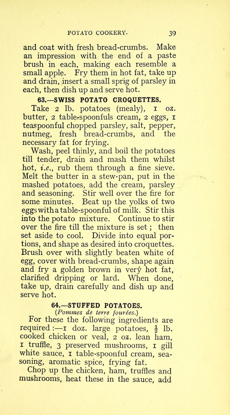 and coat with fresh bread-crumbs. Make an impression with the end of a paste brush in each, making each resemble a small apple. Fry them in hot fat, take up and drain, insert a small sprig of parsley in each, then dish up and serve hot. 63.—SWISS POTATO CROQUETTES. Take 2 lb. potatoes (mealy), 1 oz. butter, 2 table.-spoonfuls cream, 2 eggs, 1 teaspoonful chopped parsley, salt, pepper, nutmeg, fresh bread-crumbs, and the necessary fat for frying. Wash, peel thinly, and boil the potatoes till tender, drain and mash them whilst hot, i.e., rub them through a fine sieve. Melt the butter in a stew-pan, put in the mashed potatoes, add the cream, parsley and seasoning. Stir well over the fire for some minutes. Beat up the yolks of two eggs with a table-spoonful of milk. Stir this into the potato mixture. Continue to stir over the fire till the mixture is set; then set aside to cool. Divide into equal por- tions, and shape as desired into croquettes. Brush over with slightly beaten white of egg, cover with bread-crumbs, shape again and fry a golden brown in very hot fat, clarified dripping or lard. When done, take up, drain carefully and dish up and serve hot. 64.—STUFFED POTATOES. (Pommes de terre four£es.) For these the following ingredients are required :—1 doz. large potatoes, | lb. cooked chicken or veal, 2 oz. lean ham, I truffle, 3 preserved mushrooms, 1 gill white sauce, 1 table-spoonful cream, sea- soning, aromatic spice, frying fat. Chop up the chicken, ham, truffles and mushrooms, heat these in the sauce, add
