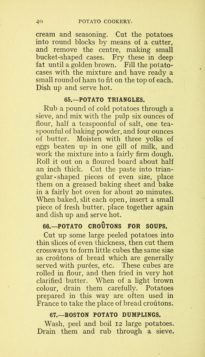 cream and seasoning. Cut the potatoes into round blocks by means of a cutter, and remove the centre, making small bucket-shaped cases. Fry these in deep fat until a golden brown. Fill the potato- cases with the mixture and have ready a small round of ham to fit on the top of each. Dish up and serve hot. 65.—POTATO TRIANGLES. Rub a pound of cold potatoes through a sieve, and mix with the pulp six ounces of flour, half a teaspoonful of salt, one tea- spoonful of baking powder, and four ounces of butter. Moisten with three yolks of eggs beaten up in one gill of milk, and work the mixture into a fairly firm dough. Roll it out on a floured board about half an inch thick. Cut the paste into trian- gular-shaped pieces of even size, place them on a greased baking sheet and bake in a fairly hot oven for about 20 minutes. When baked, slit each open, insert a small piece of fresh butter, place together again and dish up and serve hot. 66.—POTATO CROUTONS FOR SOUPS. Cut up some large peeled potatoes into thin slices of even thickness, then cut them crossways to form little cubes the same size as croutons of bread which are generally served with purees, etc. These cubes are rolled in flour, and then fried in very hot clarified butter. When of a light brown colour, drain them carefully. Potatoes prepared in this way are often used in France to take the place of bread croutons. 67.—BOSTON POTATO DUMPLINGS. Wash, peel and boil 12 large potatoes. Drain them and rub through a sieve.