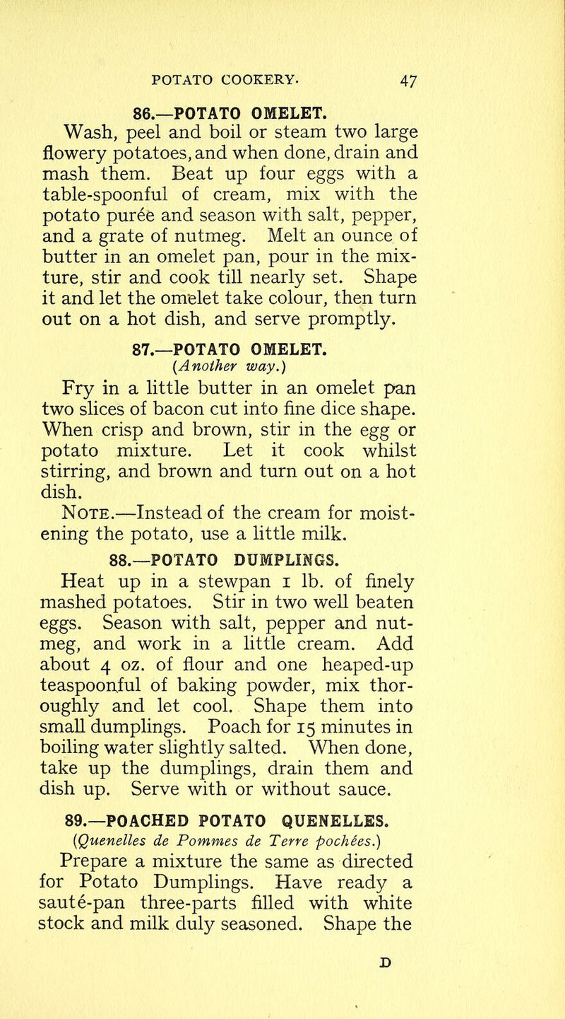 86. —POTATO OMELET. Wash, peel and boil or steam two large flowery potatoes, and when done, drain and mash them. Beat up four eggs with a table-spoonful of cream, mix with the potato pur6e and season with salt, pepper, and a grate of nutmeg. Melt an ounce of butter in an omelet pan, pour in the mix- ture, stir and cook till nearly set. Shape it and let the omelet take colour, then turn out on a hot dish, and serve promptly. 87. —POTATO OMELET. (Another way.) Fry in a little butter in an omelet pan two slices of bacon cut into fine dice shape. When crisp and brown, stir in the egg or potato mixture. Let it cook whilst stirring, and brown and turn out on a hot dish. Note.—Instead of the cream for moist- ening the potato, use a little milk. 88.—POTATO DUMPLINGS. Heat up in a stewpan i lb. of finely mashed potatoes. Stir in two well beaten eggs. Season with salt, pepper and nut- meg, and work in a little cream. Add about 4 oz. of flour and one heaped-up teaspoonjful of baking powder, mix thor- oughly and let cool. Shape them into small dumplings. Poach for 15 minutes in boiling water slightly salted. When done, take up the dumplings, drain them and dish up. Serve with or without sauce. 89.—POACHED POTATO QUENELLES. (Quenelles de Pommes de Terre pochSes.) Prepare a mixture the same as directed for Potato Dumplings. Have ready a saute-pan three-parts filled with white stock and milk duly seasoned. Shape the D