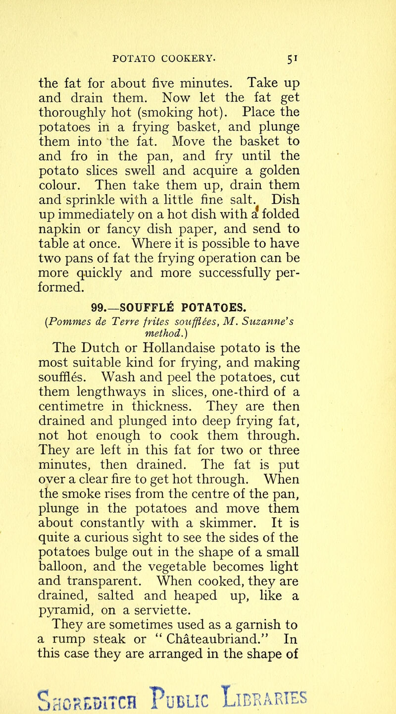 the fat for about five minutes. Take up and drain them. Now let the fat get thoroughly hot (smoking hot). Place the potatoes in a frying basket, and plunge them into the fat. Move the basket to and fro in the pan, and fry until the potato slices swell and acquire a golden colour. Then take them up, drain them and sprinkle with a little fine salt. Dish up immediately on a hot dish with 1 folded napkin or fancy dish paper, and send to table at once. Where it is possible to have two pans of fat the frying operation can be more quickly and more successfully per- formed. 99 SOUFFLE POTATOES. (Pommes de Terre frites soufflees, M. Suzanne's method.) The Dutch or Hollandaise potato is the most suitable kind for frying, and making souffles. Wash and peel the potatoes, cut them lengthways in slices, one-third of a centimetre in thickness. They are then drained and plunged into deep frying fat, not hot enough to cook them through. They are left in this fat for two or three minutes, then drained. The fat is put over a clear fire to get hot through. When the smoke rises from the centre of the pan, plunge in the potatoes and move them about constantly with a skimmer. It is quite a curious sight to see the sides of the potatoes bulge out in the shape of a small balloon, and the vegetable becomes light and transparent. When cooked, they are drained, salted and heaped up, like a pyramid, on a serviette. They are sometimes used as a garnish to a rump steak or “ Chateaubriand.” In this case they are arranged in the shape of
