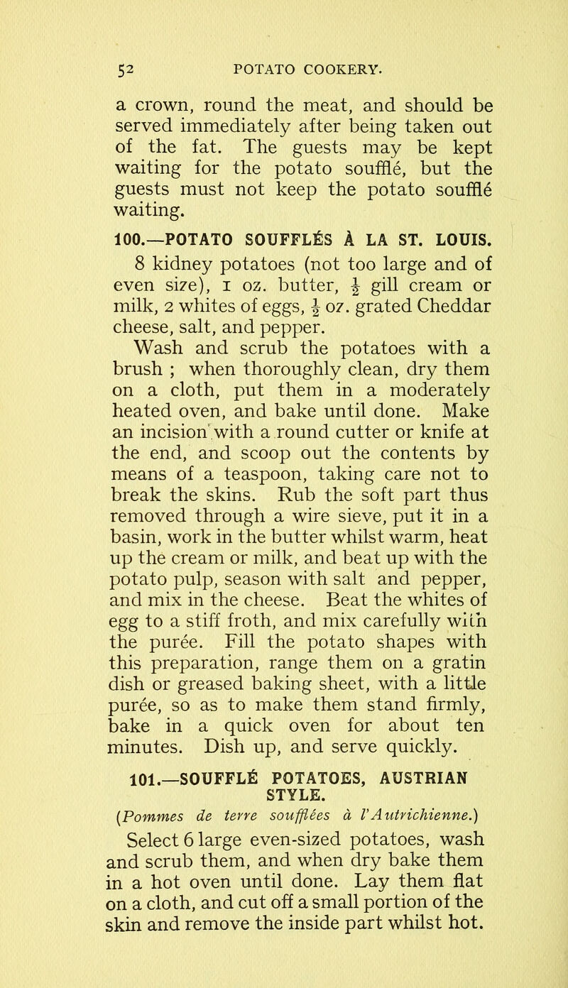 a crown, round the meat, and should be served immediately after being taken out of the fat. The guests may be kept waiting for the potato souffle, but the guests must not keep the potato souffle waiting. 100.—POTATO SOUFFLES A LA ST. LOUIS. 8 kidney potatoes (not too large and of even size), i oz. butter, J gill cream or milk, 2 whites of eggs, \ oz. grated Cheddar cheese, salt, and pepper. Wash and scrub the potatoes with a brush ; when thoroughly clean, dry them on a cloth, put them in a moderately heated oven, and bake until done. Make an incision' with a round cutter or knife at the end, and scoop out the contents by means of a teaspoon, taking care not to break the skins. Rub the soft part thus removed through a wire sieve, put it in a basin, work in the butter whilst warm, heat up the cream or milk, and beat up with the potato pulp, season with salt and pepper, and mix in the cheese. Beat the whites of egg to a stiff froth, and mix carefully with the puree. Fill the potato shapes with this preparation, range them on a gratin dish or greased baking sheet, with a little puree, so as to make them stand firmly, bake in a quick oven for about ten minutes. Dish up, and serve quickly. 101.—SOUFFLE POTATOES, AUSTRIAN STYLE. (Pommes de terre soufflees a, VAutrichienne.) Select 6 large even-sized potatoes, wash and scrub them, and when dry bake them in a hot oven until done. Lay them flat on a cloth, and cut off a small portion of the skin and remove the inside part whilst hot.