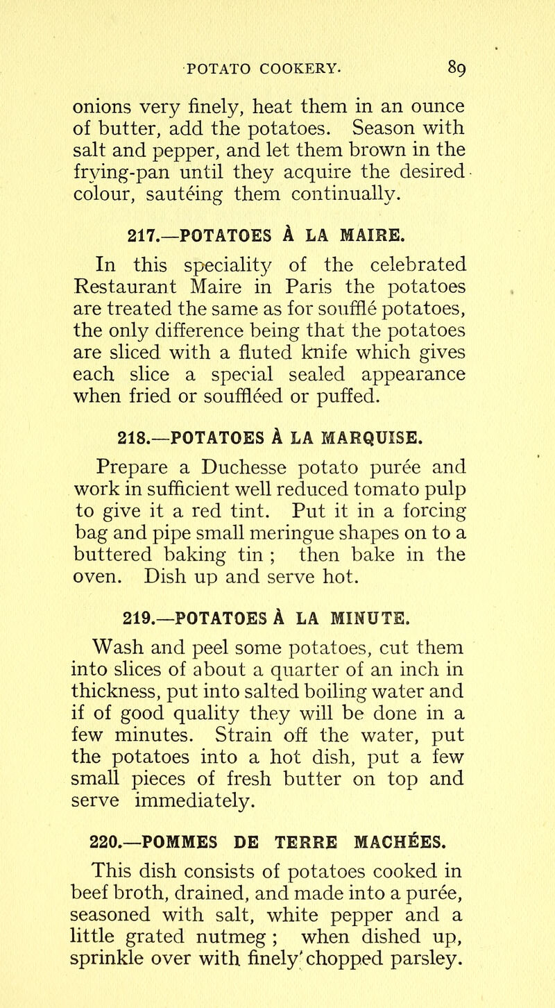 onions very finely, heat them in an ounce of butter, add the potatoes. Season with salt and pepper, and let them brown in the frying-pan until they acquire the desired colour, sauteing them continually. 217.—POTATOES A LA MAIRE. In this speciality of the celebrated Restaurant Maire in Paris the potatoes are treated the same as for souffle potatoes, the only difference being that the potatoes are sliced with a fluted knife which gives each slice a special sealed appearance when fried or souffleed or puffed. 218. —POTATOES A LA MARQUISE. Prepare a Duchesse potato puree and work in sufficient well reduced tomato pulp to give it a red tint. Put it in a forcing bag and pipe small meringue shapes on to a buttered baking tin ; then bake in the oven. Dish up and serve hot. 219. —POTATOES A LA MINUTE. Wash and peel some potatoes, cut them into slices of about a quarter of an inch in thickness, put into salted boiling water and if of good quality they will be done in a few minutes. Strain off the water, put the potatoes into a hot dish, put a few small pieces of fresh butter on top and serve immediately. 220.—POMMES DE TERRE MACHEES. This dish consists of potatoes cooked in beef broth, drained, and made into a puree, seasoned with salt, white pepper and a little grated nutmeg ; when dished up, sprinkle over with finely' chopped parsley.
