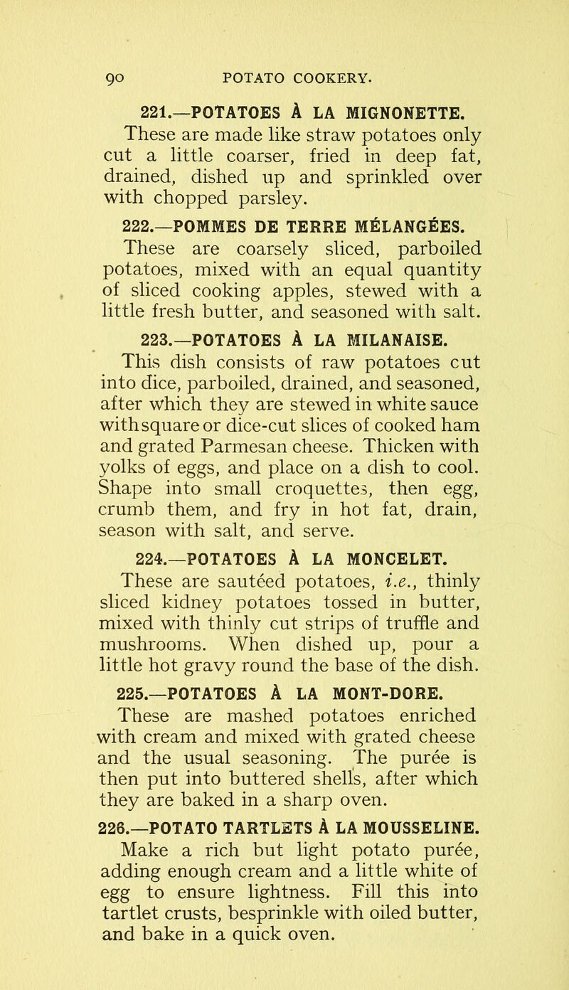 221.—POTATOES A LA MIGNONETTE. These are made like straw potatoes only cut a little coarser, fried in deep fat, drained, dished up and sprinkled over with chopped parsley. 222.—POMMES DE TERRE MELANGEES. These are coarsely sliced, parboiled potatoes, mixed with an equal quantity of sliced cooking apples, stewed with a little fresh butter, and seasoned with salt. 223. —POTATOES A LA MILANAISE. This dish consists of raw potatoes cut into dice, parboiled, drained, and seasoned, after which they are stewed in white sauce with square or dice-cut slices of cooked ham and grated Parmesan cheese. Thicken with yolks of eggs, and place on a dish to cool. Shape into small croquettes, then egg, crumb them, and fry in hot fat, drain, season with salt, and serve. 224. —POTATOES A LA MONCELET. These are sauteed potatoes, i.e., thinly sliced kidney potatoes tossed in butter, mixed with thinly cut strips of truffle and mushrooms. When dished up, pour a little hot gravy round the base of the dish. 225.—POTATOES A LA MONT-DORE. These are mashed potatoes enriched with cream and mixed with grated cheese and the usual seasoning. The puree is then put into buttered shells, after which they are baked in a sharp oven. 226.—POTATO TARTLETS A LA MOUSSELINE. Make a rich but light potato puree, adding enough cream and a little white of egg to ensure lightness. Fill this into tartlet crusts, besprinkle with oiled butter, and bake in a quick oven.