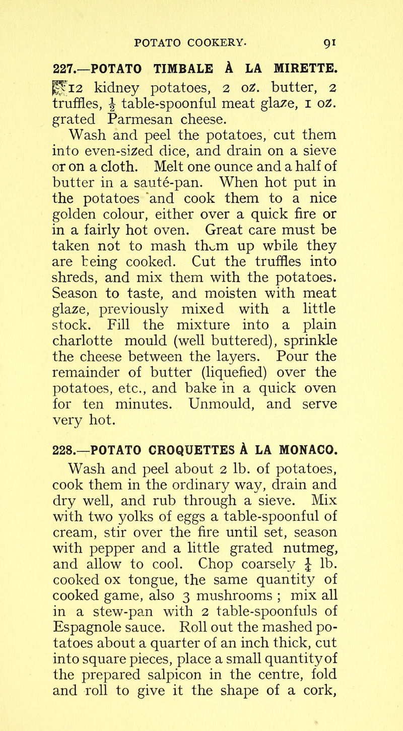 227. —POTATO TIMBALE A LA MIRETTE. |Ti2 kidney potatoes, 2 oz. butter, 2 truffles, \ table-spoonful meat glaze, 1 oz. grated Parmesan cheese. Wash and peel the potatoes, cut them into even-sized dice, and drain on a sieve or on a cloth. Melt one ounce and a half of butter in a saute-pan. When hot put in the potatoes ‘and cook them to a nice golden colour, either over a quick fire or in a fairly hot oven. Great care must be taken not to mash them up while they are being cooked. Cut the truffles into shreds, and mix them with the potatoes. Season to taste, and moisten with meat glaze, previously mixed with a little stock. Fill the mixture into a plain charlotte mould (well buttered), sprinkle the cheese between the layers. Pour the remainder of butter (liquefied) over the potatoes, etc., and bake in a quick oven for ten minutes. Unmould, and serve very hot. 228. —POTATO CROQUETTES A LA MONACO. Wash and peel about 2 lb. of potatoes, cook them in the ordinary way, drain and dry well, and rub through a sieve. Mix with two yolks of eggs a table-spoonful of cream, stir over the fire until set, season with pepper and a little grated nutmeg, and allow to cool. Chop coarsely £ lb. cooked ox tongue, the same quantity of cooked game, also 3 mushrooms ; mix all in a stew-pan with 2 table-spoonfuls of Espagnole sauce. Roll out the mashed po- tatoes about a quarter of an inch thick, cut into square pieces, place a small quantity of the prepared salpicon in the centre, fold and roll to give it the shape of a cork,