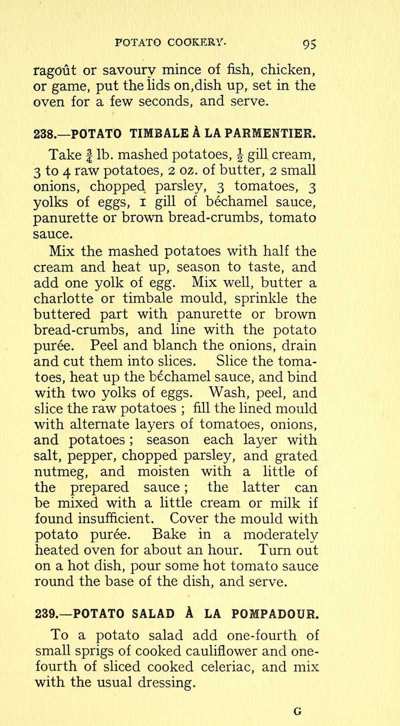 9$ ragout or savoury mince of fish, chicken, or game, put the lids on,dish up, set in the oven for a few seconds, and serve. 238. —POTATO TIMBALE A LA PARMENTIER. Take J lb. mashed potatoes, \ gill cream, 3 to 4 raw potatoes, 2 oz. of butter, 2 small onions, chopped, parsley, 3 tomatoes, 3 yolks of eggs, 1 gill of bechamel sauce, panurette or brown bread-crumbs, tomato sauce. Mix the mashed potatoes with half the cream and heat up, season to taste, and add one yolk of egg. Mix well, butter a charlotte or timbale mould, sprinkle the buttered part with panurette or brown bread-crumbs, and line with the potato puree. Peel and blanch the onions, drain and cut them into slices. Slice the toma- toes, heat up the bechamel sauce, and bind with two yolks of eggs. Wash, peel, and slice the raw potatoes ; fill the lined mould with alternate layers of tomatoes, onions, and potatoes; season each layer with salt, pepper, chopped parsley, and grated nutmeg, and moisten with a little of the prepared sauce; the latter can be mixed with a little cream or milk if found insufficient. Cover the mould with potato puree. Bake in a moderately heated oven for about an hour. Turn out on a hot dish, pour some hot tomato sauce round the base of the dish, and serve. 239. —POTATO SALAD A LA POMPADOUR. To a potato salad add one-fourth of small sprigs of cooked cauliflower and one- fourth of sliced cooked celeriac, and mix with the usual dressing. G