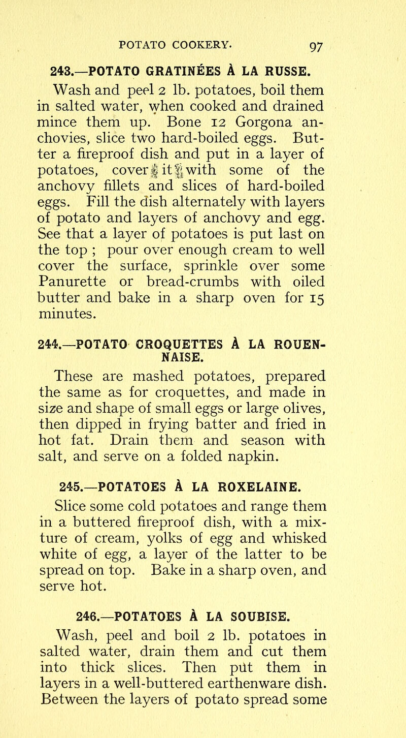 243.—POTATO GRATINEES A LA RUSSE. Wash and peel 2 lb. potatoes, boil them in salted water, when cooked and drained mince them up. Bone 12 Gorgona an- chovies, slice two hard-boiled eggs. But- ter a fireproof dish and put in a layer of potatoes, cover § it f! with some of the anchovy fillets and slices of hard-boiled eggs. Fill the dish alternately with layers of potato and layers of anchovy and egg. See that a layer of potatoes is put last on the top ; pour over enough cream to well cover the surface, sprinkle over some Panurette or bread-crumbs with oiled butter and bake in a sharp oven for 15 minutes. 244.—POTATO CROQUETTES A LA RQUEN- NAISE. These are mashed potatoes, prepared the same as for croquettes, and made in size and shape of small eggs or large olives, then dipped in frying batter and fried in hot fat. Drain them and season with salt, and serve on a folded napkin. 245.—POTATOES A LA ROXELAINE. Slice some cold potatoes and range them in a buttered fireproof dish, with a mix- ture of cream, yolks of egg and whisked white of egg, a layer of the latter to be spread on top. Bake in a sharp oven, and serve hot. 246.—POTATOES A LA SOUBISE. Wash, peel and boil 2 lb. potatoes in salted water, drain them and cut them into thick slices. Then put them in layers in a well-buttered earthenware dish. Between the layers of potato spread some