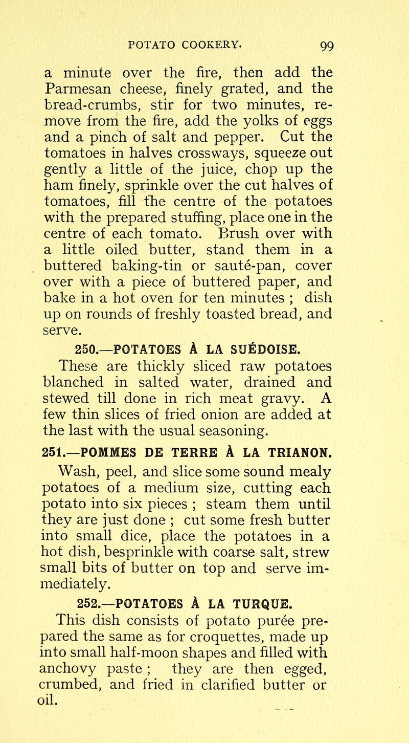 a minute over the fire, then add the Parmesan cheese, finely grated, and the bread-crumbs, stir for two minutes, re- move from the fire, add the yolks of eggs and a pinch of salt and pepper. Cut the tomatoes in halves crossways, squeeze out gently a little of the juice, chop up the ham finely, sprinkle over the cut halves of tomatoes, fill the centre of the potatoes with the prepared stuffing, place one in the centre of each tomato. Brush over with a little oiled butter, stand them in a buttered baking-tin or saute-pan, cover over with a piece of buttered paper, and bake in a hot oven for ten minutes ; dish up on rounds of freshly toasted bread, and serve. 250.—POTATOES A LA SUEDOISE. These are thickly sliced raw potatoes blanched in salted water, drained and stewed till done in rich meat gravy. A few thin slices of fried onion are added at the last with the usual seasoning. 251.—POMMES DE TERRE A LA TRIANON. Wash, peel, and slice some sound mealy potatoes of a medium size, cutting each potato into six pieces ; steam them until they are just done ; cut some fresh butter into small dice, place the potatoes in a hot dish, besprinkle with coarse salt, strew small bits of butter on top and serve im- mediately. 252.—POTATOES A LA TURQUE. This dish consists of potato puree pre- pared the same as for croquettes, made up into small half-moon shapes and filled with anchovy paste ; they are then egged, crumbed, and fried in clarified butter or oil.