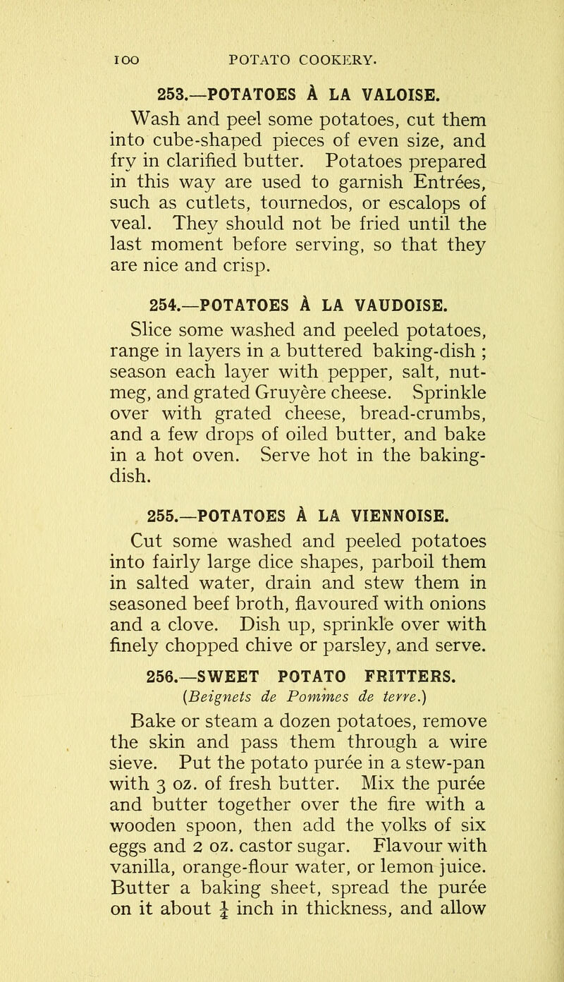 253.—POTATOES A LA VALOISE. Wash and peel some potatoes, cut them into cube-shaped pieces of even size, and fry in clarified butter. Potatoes prepared in this way are used to garnish Entrees, such as cutlets, tournedos, or escalops of veal. They should not be fried until the last moment before serving, so that they are nice and crisp. 254. —POTATOES A LA VAUDOISE. Slice some washed and peeled potatoes, range in layers in a buttered baking-dish ; season each layer with pepper, salt, nut- meg, and grated Gruyere cheese. Sprinkle over with grated cheese, bread-crumbs, and a few drops of oiled butter, and bake in a hot oven. Serve hot in the baking- dish. 255. —POTATOES A LA VIENNOISE. Cut some washed and peeled potatoes into fairly large dice shapes, parboil them in salted water, drain and stew them in seasoned beef broth, flavoured with onions and a clove. Dish up, sprinkle over with finely chopped chive or parsley, and serve. 256. —SWEET POTATO FRITTERS. (Beignets de Pomines de ter re.) Bake or steam a dozen potatoes, remove the skin and pass them through a wire sieve. Put the potato puree in a stew-pan with 3 oz. of fresh butter. Mix the puree and butter together over the fire with a wooden spoon, then add the volks of six eggs and 2 oz. castor sugar. Flavour with vanilla, orange-flour water, or lemon juice. Butter a baking sheet, spread the puree on it about J inch in thickness, and allow