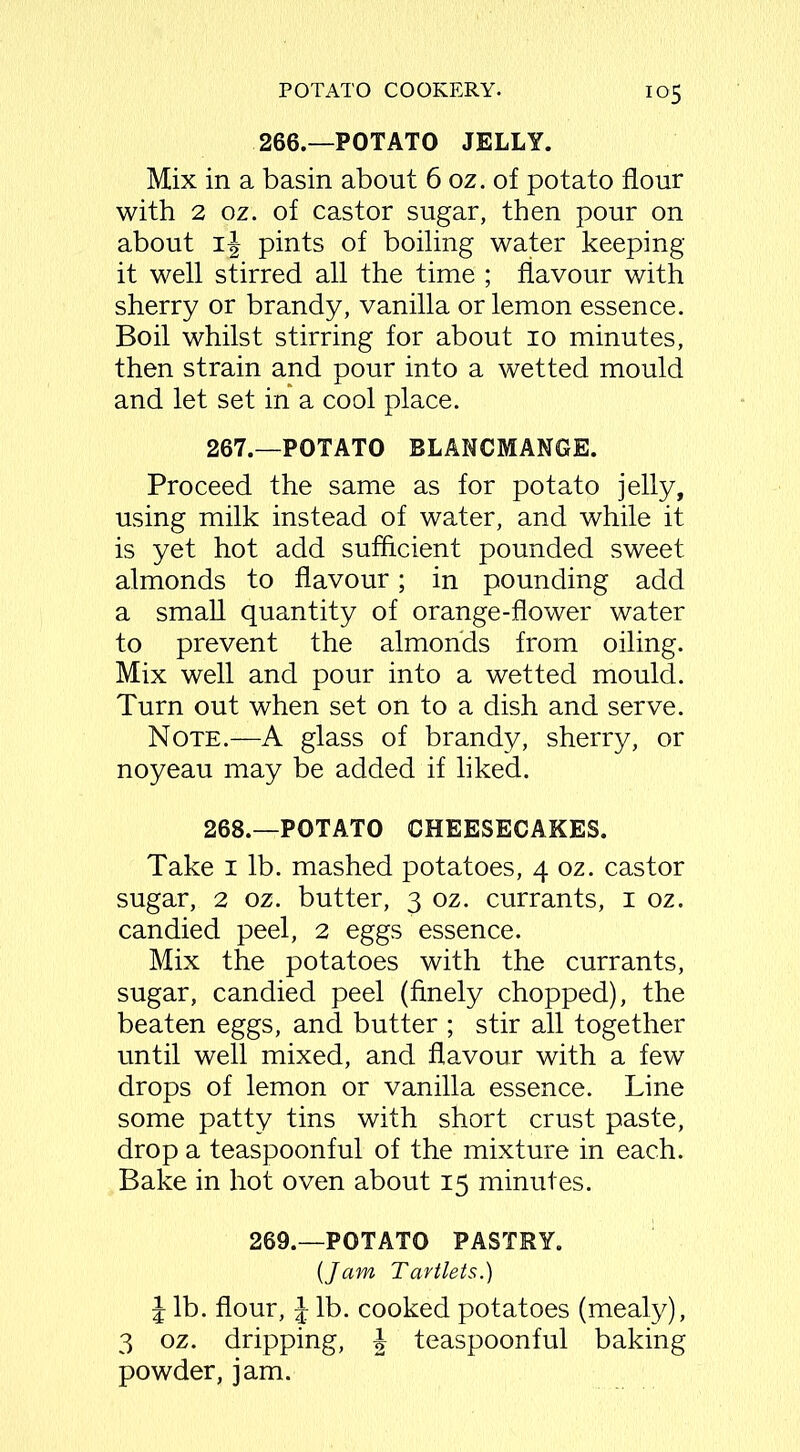 io5 266.—POTATO JELLY. Mix in a basin about 6 oz. of potato flour with 2 oz. of castor sugar, then pour on about pints of boiling water keeping it well stirred all the time ; flavour with sherry or brandy, vanilla or lemon essence. Boil whilst stirring for about io minutes, then strain and pour into a wetted mould and let set in a cool place. 267. —POTATO BLANCMANGE. Proceed the same as for potato jelly, using milk instead of water, and while it is yet hot add sufficient pounded sweet almonds to flavour; in pounding add a small quantity of orange-flower water to prevent the almonds from oiling. Mix well and pour into a wetted mould. Turn out when set on to a dish and serve. Note.—A glass of brandy, sherry, or noyeau may be added if liked. 268. —POTATO CHEESECAKES. Take i lb. mashed potatoes, 4 oz. castor sugar, 2 oz. butter, 3 oz. currants, 1 oz. candied peel, 2 eggs essence. Mix the potatoes with the currants, sugar, candied peel (finely chopped), the beaten eggs, and butter ; stir all together until well mixed, and flavour with a few drops of lemon or vanilla essence. Line some patty tins with short crust paste, drop a teaspoonful of the mixture in each. Bake in hot oven about 15 minutes. 269.—POTATO PASTRY. {Jam Tartlets.) J lb. flour, £ lb. cooked potatoes (mealy), 3 oz. dripping, J teaspoonful baking powder, jam.