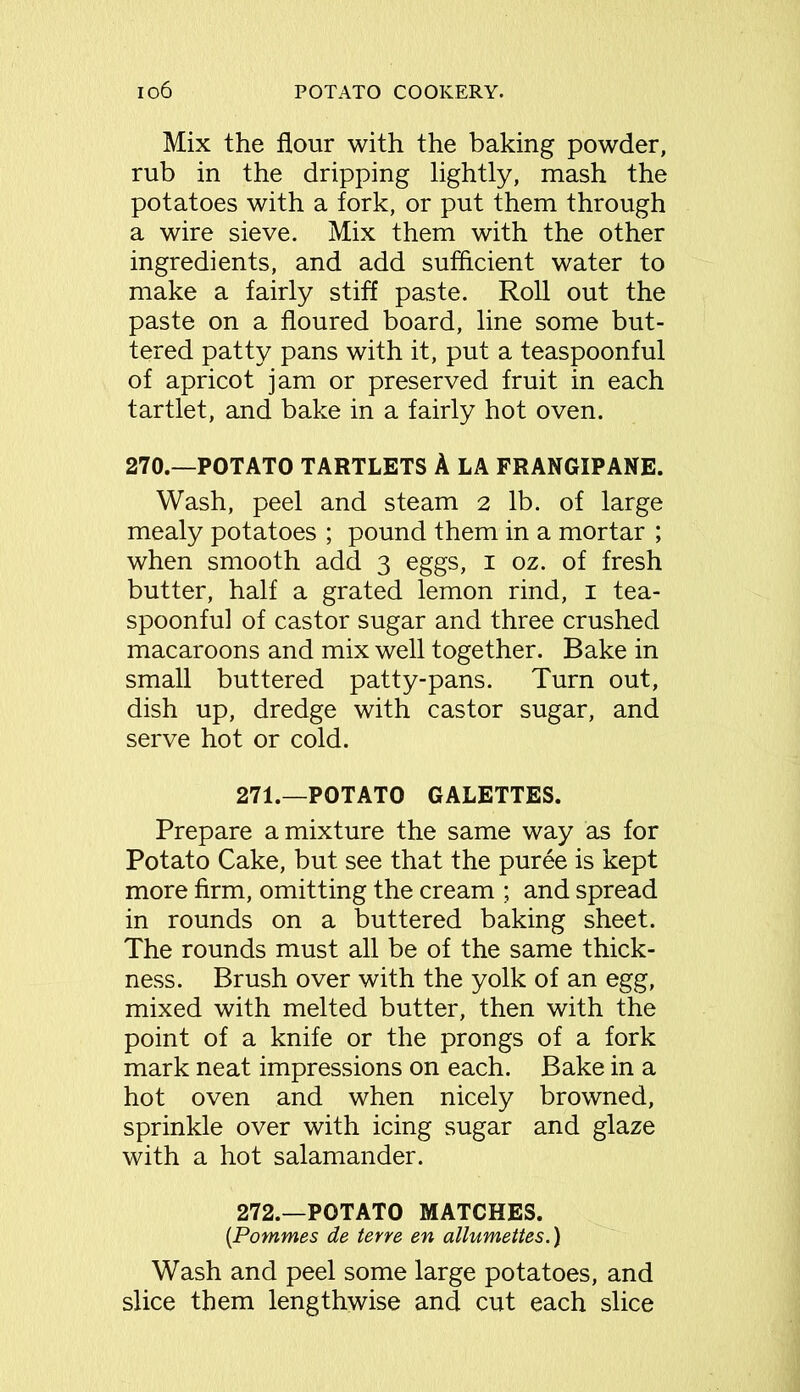 Mix the flour with the baking powder, rub in the dripping lightly, mash the potatoes with a fork, or put them through a wire sieve. Mix them with the other ingredients, and add sufficient water to make a fairly stiff paste. Roll out the paste on a floured board, line some but- tered patty pans with it, put a teaspoonful of apricot jam or preserved fruit in each tartlet, and bake in a fairly hot oven. 270.—POTATO TARTLETS A LA FRANGIPANE. Wash, peel and steam 2 lb. of large mealy potatoes ; pound them in a mortar ; when smooth add 3 eggs, 1 oz. of fresh butter, half a grated lemon rind, 1 tea- spoonful of castor sugar and three crushed macaroons and mix well together. Bake in small buttered patty-pans. Turn out, dish up, dredge with castor sugar, and serve hot or cold. 271. —POTATO GALETTES. Prepare a mixture the same way as for Potato Cake, but see that the puree is kept more firm, omitting the cream ; and spread in rounds on a buttered baking sheet. The rounds must all be of the same thick- ness. Brush over with the yolk of an egg, mixed with melted butter, then with the point of a knife or the prongs of a fork mark neat impressions on each. Bake in a hot oven and when nicely browned, sprinkle over with icing sugar and glaze with a hot salamander. 272. —POTATO MATCHES. (Pommes de tene en allumettes.) Wash and peel some large potatoes, and slice them lengthwise and cut each slice