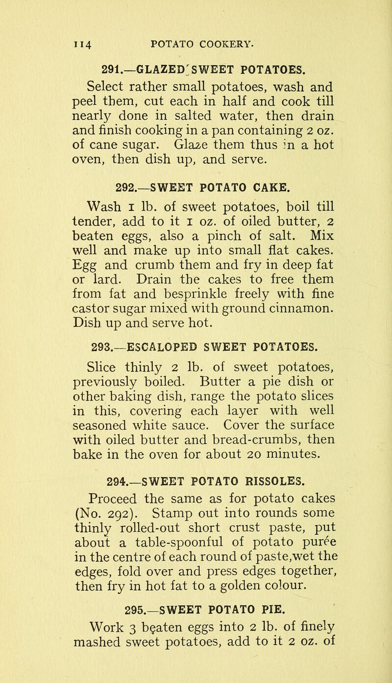 291.—GLAZED SWEET POTATOES. Select rather small potatoes, wash and peel them, cut each in half and cook till nearly done in salted water, then drain and finish cooking in a pan containing 2 oz. of cane sugar. Glaze them thus in a hot oven, then dish up, and serve. 292.—SWEET POTATO CAKE. Wash i lb. of sweet potatoes, boil till tender, add to it i oz. of oiled butter, 2 beaten eggs, also a pinch of salt. Mix well and make up into small flat cakes. Egg and crumb them and fry in deep fat or lard. Drain the cakes to free them from fat and besprinkle freely with fine castor sugar mixed with ground cinnamon. Dish up and serve hot. 293.—ESCALOPE© SWEET POTATOES. Slice thinly 2 lb. of sweet potatoes, previously boiled. Butter a pie dish or other baking dish, range the potato slices in this, covering each layer with well seasoned white sauce. Cover the surface with oiled butter and bread-crumbs, then bake in the oven for about 20 minutes. 294.—SWEET POTATO RISSOLES. Proceed the same as for potato cakes (No. 292). Stamp out into rounds some thinly rolled-out short crust paste, put about a table-spoonful of potato puree in the centre of each round of paste,wet the edges, fold over and press edges together, then fry in hot fat to a golden colour. 295.—SWEET POTATO PIE. Work 3 beaten eggs into 2 lb. of finely mashed sweet potatoes, add to it 2 oz. of