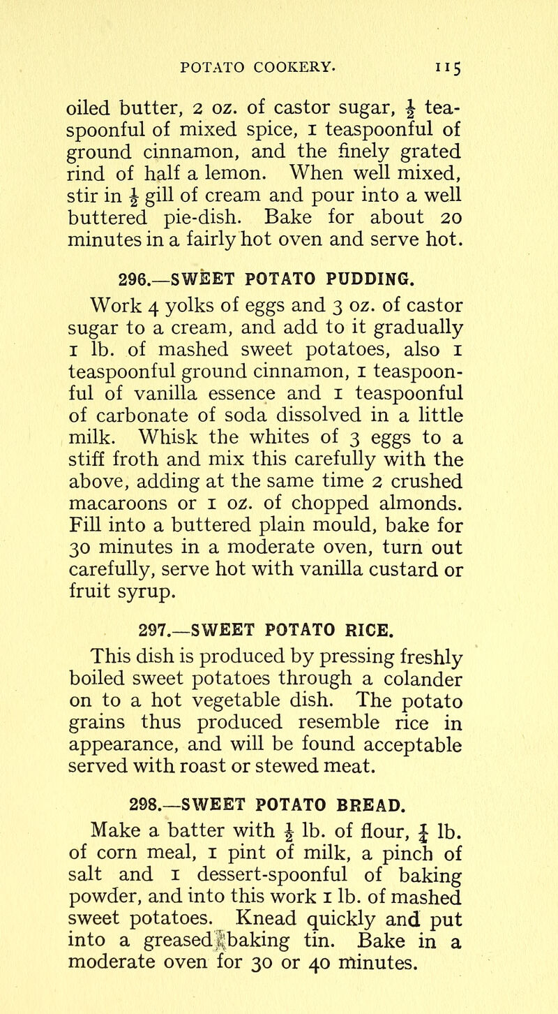 oiled butter, 2 oz. of castor sugar, £ tea- spoonful of mixed spice, 1 teaspoonful of ground cinnamon, and the finely grated rind of half a lemon. When well mixed, stir in \ gill of cream and pour into a well buttered pie-dish. Bake for about 20 minutes in a fairly hot oven and serve hot. 296.—SWEET POTATO PUDDING. Work 4 yolks of eggs and 3 oz. of castor sugar to a cream, and add to it gradually 1 lb. of mashed sweet potatoes, also 1 teaspoonful ground cinnamon, 1 teaspoon- ful of vanilla essence and 1 teaspoonful of carbonate of soda dissolved in a little milk. Whisk the whites of 3 eggs to a stiff froth and mix this carefully with the above, adding at the same time 2 crushed macaroons or 1 oz. of chopped almonds. Fill into a buttered plain mould, bake for 30 minutes in a moderate oven, turn out carefully, serve hot with vanilla custard or fruit syrup. 297.—SWEET POTATO RICE. This dish is produced by pressing freshly boiled sweet potatoes through a colander on to a hot vegetable dish. The potato grains thus produced resemble rice in appearance, and will be found acceptable served with roast or stewed meat. 298.—SWEET POTATO BREAD. Make a batter with J lb. of flour, £ lb. of corn meal, 1 pint of milk, a pinch of salt and 1 dessert-spoonful of baking powder, and into this work 1 lb. of mashed sweet potatoes. Knead quickly and put into a greased Ibaking tin. Bake in a moderate oven for 30 or 40 minutes.